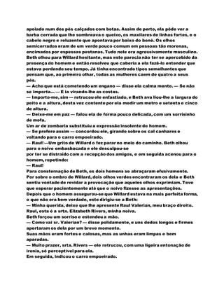 apoiado num dos pés calçados com botas. Assim de perto, ela pôde ver a
barba cerrada que lhe sombreava o queixo, os maxilares de linhas fortes, e o
cabelo negro e reluzente que apontava por baixo do boné. Os olhos
semicerrados eram de um verde pouco comum em pessoas tão morenas,
encimados por espessas pestanas. Tudo nele era agressivamente masculino.
Beth olhou para Willard hesitante, mas este parecia não ter se apercebido da
presença do homem e então resolveu que caberia a ela fazê-lo entender que
estava perdendo seu tempo. Já tinha encontrado tipos semelhantes que
pensam que, ao primeiro olhar, todas as mulheres caem de quatro a seus
pés.
— Acho que está cometendo um engano — disse ela calma mente. — Se não
se importa... — E ia virando-lhe as costas.
— Importo-me, sim — retrucou ele enfastiado, e Beth ava liou-lhe a largura do
peito e a altura, desta vez contente por ela medir um metro e setenta e cinco
de altura.
— Deixe-me em paz — falou ela de forma pouco delicada, com um sorrisinho
de mofa.
Um ar de zombaria substituiu a expressão insolente do homem.
— Se prefere assim — concordou ele, girando sobre os cal canhares e
voltando para o carro empoeirado.
— Raul! —Um grito de Willard o fez parar no meio do caminho. Beth olhou
para o noivo embasbacada e ele desculpou-se
por ter se distraído com a recepção dos amigos, e em seguida acenou para o
homem, repetindo:
— Raul!
Para consternação de Beth, os dois homens se abraçaram efusivamente.
Por sobre o ombro de Willard, dois olhos verdes encontraram os dela e Beth
sentiu vontade de revidar a provocação que aqueles olhos exprimiam. Teve
que esperar pacientemente até que o noivo fizesse as apresentações.
Depois que o homem assegurou-se que Willard estava na mais perfeita forma,
o que não era bem verdade, este dirigiu-se a Beth:
— Minha querida, deixe que lhe apresente Raul Valerian, meu braço direito.
Raul, esta é a srta. Elizabeth Rivers, minha noiva.
Beth forçou um sorriso e estendeu a mão.
— Como vai sr. Valerian? — disse polidamente, e uns dedos longos e firmes
apertaram os dela por um breve momento.
Suas mãos eram fortes e calosas, mas as unhas eram limpas e bem
aparadas.
— Muito prazer, srta. Rivers — ele retrucou, com uma ligeira entonação de
ironia, só perceptível para ela.
Em seguida, indicou o carro empoeirado.
 