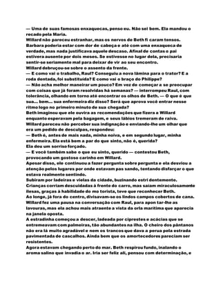 — Uma de suas famosas enxaquecas, penso eu. Não sei bem. Ela mandou o
recado pela Maria.
Willard não pareceu estranhar, mas os nervos de Beth fi caram tensos.
Barbara poderia estar com dor de cabeça e até com uma enxaqueca de
verdade, mas nada justificava aquele descaso. Afinal de contas o pai
estivera ausente por dois meses. Se estivesse no lugar dela, precisaria
sentir-se seriamente mal para deixar de vir ao seu encontro.
Willard debruçou-se sobre o assento da frente.
— E como vai o trabalho, Raul? Conseguiu a nova lâmina para o trator? E a
roda dentada, foi substituída? E como vai o braço do Philippe?
— Não acha melhor maneirar um pouco? Em vez de começar a se preocupar
com coisas que já foram resolvidas há semanas? — interrompeu Raul, com
tolerância, olhando em torno até encontrar os olhos de Beth. — O que é que
sua... bem... sua enfermeira diz disso? Será que aprova você entrar nesse
ritmo logo no primeiro minuto de sua chegada?
Beth imaginou que ele ouvira as recomendações que fizera a Willard
enquanto esperavam pela bagagem, e seus lábios tremeram de raiva.
Willard pareceu não perceber sua indignação e enviando-lhe um olhar que
era um pedido de desculpas, respondeu:
— Beth é, antes de mais nada, minha noiva, e em segundo lugar, minha
enfermeira. Ela está bem a par do que sinto, não é, querida?
Ela deu um sorriso forçado.
— E você também sabe o que eu sinto, querido — contestou Beth,
provocando um gostoso carinho em Willard.
Apesar disso, ele continuou a fazer pergunta sobre pergunta e ela desviou a
atenção pelos lugares por onde estavam pas sando, tentando disfarçar o que
estava realmente sentindo.
Subiram por ladeiras e vielas da cidade, buzinando estri dentemente.
Crianças corriam descuidadas à frente do carro, mas saíam miraculosamente
ilesas, graças à habilidade do mo torista, teve que reconhecer Beth.
Ao longe, já fora do centro, divisavam-se os lindos campos cobertos de cana.
Willard fez uma pausa na conversação com Raul, para apon tar-lhe as
lavouras, mas ela achou mais atraente a vista da orla marítima que aparecia
na janela oposta.
A estradinha começou a descer, ladeada por ciprestes e acácias que se
entremeavam com palmeiras, tão abundantes na ilha. O cheiro dos pântanos
não era lá muito agradável e nem os trancos que dava a perua pela estrada
pavimentada de cascalhos. Ainda bem que os amortecedores pareciam ser
resistentes.
Agora estavam chegando perto do mar. Beth respirou fundo, inalando o
aroma salino que invadia o ar. Iria ser feliz ali, pensou com determinação, e
 