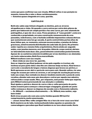 como que para confirmar sua con vicção, Willard voltou à sua posição no
assento, tomou-lhe a mão e disse carinhosamente:
— Estamos quase chegando ern casa, querida.
CAPITULO III
Beth não sabia seja tinham chegado ao destino, pois as árvores
atrapalhavam a visão. Só quando o carro entrou por entre dois pilares de
pedra que ladeavam um amplo portão e fez uma curva, por uma alameda de
pedregulhos, é que ela viu a casa. Ficou perplexa. A "casa grande", como era
conhecida a propriedade, era uma construção remanescente de eras
passadas, toda branca, com a fachada exibindo imponentes colunas dóricas
que sustentavam uma lon ga sacada. A parte central tinha portas altas de
duas folhas que, no momento, estavam escancaradas, e janelas de linhas
graciosas, simetricamentedistribuídas de cada lado da porta. No primeiro
andar repetia-se a mesma linha arquitetônica. Havia ainda um segundo
andar, com janelas menores, envi draçadas. Além do corpo central, abriam-
se lateralmentemais duas alas, possivelmente construídas posteriormente.
Apesar de os canteiros estarem invadidos por ervas daninhas e as alamedas
um tanto esburacadas, Beth ficou maravilhada.
Willard exultava com sua reação.
— Bem-vinda ao seu novo lar, querida.
Sem se importar que Raul pudesse vê-los pelo espelho re trovisor, ele
inclinou-se para junto dela e deu-lhe um caloroso beijo na boca. Raul levou o
carro até a escadaria de largos e baixos degraus que levava ao pórtico, e
Beth apressou-se em abrir a porta do carro para sair. Quando saltou, viu uma
nesga do oceano por entre as árvores, e um arrepio de excitação percorreu
todo seu corpo. Sua vontade era descer imediata mente até a praia de areia
coralina, afundar nela seus pés descalços e entrar por aquele mar adentro,
refrescando o corpo suado. Mas, por enquanto, este prazer tinha que esperar,
pois Willard estava precisando de sua atenção e cuidados.
Raul ajudou o patrão a descer do carro e deu a volta para junto do porta-
malas traseiro para começar a descarregar a bagagem, quando um preto
velho começou a descer os degraus da escada com a fisionomia radiante.
— Sr. Willard! — exclamou efusivamente. — Sr. Willard, meu senhor, seja
bem-vindo!
Beth virou-se para ele com uma certa timidez quando Wil lard foi
cumprimentá-lo,muito emocionado.
— Jonas! Jonas! Meu velho amigão! Não via a hora de rever essa cara feia!
Beth manteve-se de lado, testemunhandotodas aquelas ex pansões de
camaradagem e percebeu que Raul também os es tava observando. Havia
 