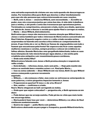 uma estranha expressão de cinismo em seu rosto quando ele descarregou as
malas. Por instantes olhou para Beth que desviou o olhar imediatamente
para que ele não pensasse que estava interessada em suas reações.
— Beth, este é Jonas — anunciou Willard, sem necessidade. — Acredite se
puder, mas nós crescemos juntos por estas ban das. A mãe dele trabalhava
para a minha, e até perdi a conta das travessuras que aprontamos juntos.
Terminados os cumprimentos, uma jovem criada, muito aca nhada, apareceu
por detrás de Jonas e desceu a escada para ajudar Raul a carregar as malas.
— Maria — disse Willard, distraidamente.
Beth notou que a moça não merecera a mesma atenção que Willard dera a
Jonas e notou também que todo o interesse de Maria estava concentrado em
Raul Valerian. Enquanto seguia o noivo e o velho criado escadas acima,
surpreendeu-se fazendo uma acerba crítica íntima ao comportamento da
jovem. O que tinha ela a ver se Maria se fizesse de engraçadinha com todo o
homem que encontrasse pela frente? Só esperava não ficar como aquelas
mulheres ranzinzas e carolas, sempre prontas a colocar em evidência as
falhas alheias. Quando Maria deu uma gargalhada debochada, todas as suas
boas intenções de tole rância foram por água abaixo, e ela sentiu pela
criadinha uma antipatia e um ressentimentopouco caridosos.
— Onde está minha filha?
Willard estava falando com Jonas e Beth prestou atenção à resposta do
velho criado.
— Está deitada — informou Jonas, meio sem jeito. — Hoje pela manhã não
estava se sentindo bem e mandou avisar o sr. Raul pela Maria...
— Isso eu estou sabendo — disse Willard com voz tensa. Beth viu que Willard
estava começando a parecer novamente
esgotado.
— Willard... — ela começou a falar, mas como se estivesse se antecipando às
suas palavras, o noivo perguntou impacien temente a Jonas:
— Prepararamos quartos? O meu e o da srta. Rivers?
— Sim, senhor — confirmou o criado.
Raul e Maria chegaram ao hall carregando as malas.
— Onde quer que sejam colocadas? — perguntou ele, e Beth apressou-se em
dizer:
— Pode deixar que me arranjo sozinha. Pode pô-las no chão que mais tarde
me encarrego delas.
— Maria poderá fazer isso por você — determinou Willard, e os olhos de Raul
cintilaram zombeteiramente.
— Queira me seguir — pediu Maria com polidez.
Beth estava abaixando-se para pegar a frasqueira, quando Willard interferiu.
 