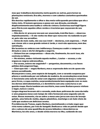 mas que trabalhava duramente, tanto quanto os outros, para tornar as
plantações rentáveis. Era alto, moreno e com cabelos castanhos queimados
de sol.
Ela desviou rapidamente o olhar e deu meia-volta quando percebeu que ele a
tinha visto. O homem apressou o passo em sua direção, enrolando
displicentementeuma toalha à volta da cintura. Contornou sua frágil figura
para fitá-la com aqueles olhos verdes e trocistas que caçoavam de seu
embaraço.
— Não devia vir procurar-mesem ser anunciada, irmã Bar bara — observou
impiedosamente. — E não venha me dizer que nunca me viu nadando nu por
aí, pois não vou acreditar.
— Antes de mais nada, não sou sua irmã! — declarou, com aspereza. — Pedi
que viesse até a casa grande ontem à tarde, e você não apareceu, nem deu
satisfação.
Ele levantou os ombros com indiferença. Começou a subir a rampa em
direção a casa e ela foi obrigada a segui-lo.
— Ontem tive um compromisso — disse ele, finalmente. Ao ouvir isso, ela
contraiu os lábios.
— No mínimo, andou visitando aquela mulher... Louise — acusou, e ele
ergueu as negras sobrancelhas.
— Por acaso, esteve me seguindo? — perguntou, docemente, e as faces
pálidas dela pegaram fogo.
— Claro que não — negou Barbara, mas a expressão dele era de quem não
estava acreditando.
Alcançaram a casa, uma espécie de bangalô, com a varanda suspensa por
pilares e sombreada por um telhado de madeira. As acomodações eram boas
e funcionais: uma sala de estar com algumas cadeiras de braço e estantes
para livros, a copa-cozinha, surpreendentemente bem equipada com os mais
mo dernos eletrodomésticos, e o dormitório com uma cama turca e um
guarda-roupa. Havia também um escritório, mas como Barbara pouco visitara
o lugar, nunca o usara.
Largos degraus levavam até a varanda, onde duas poltronas de cana-da-índia
e uma pequena mesa com tampo de vidro formavam uma segunda sala de
estar. Nesse momento, via-se sobre a mesa uma jarra com suco de laranja
gelado, uma fatia de melão, alguns pãezinhos, manteiga e um bule cheio de
café que exalava um delicioso aroma.
Providências de Tomas, supôs Barbara, mentalizando o criado negro que
vivia numa cabana, por trás do bangalô. Dedicara a vida ao patrão desde que
ele o salvara de uma quadrilha de jovens bêbados e desordeiros na
Martinica, há oito anos, e desde então morava na ilha, cuidando de seu
 