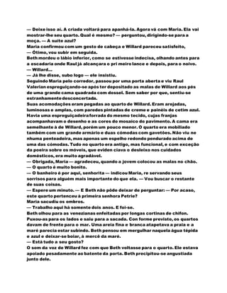 — Deixe isso aí. A criada voltará para apanhá-la. Agora vá com Maria. Ela vai
mostrar-lhe seu quarto. Qual é mesmo? — perguntou, dirigindo-se para a
moça. — A suíte azul?
Maria confirmou com um gesto de cabeça e Willard pareceu satisfeito,
— Ótimo, vou subir em seguida.
Beth mordeu o lábio inferior, como se estivesse indecisa, olhando antes para
a escadaria onde Raul já alcançara o pri meiro lance e depois, para o noivo.
— Willard...
— Já lhe disse, subo logo — ele insistiu.
Seguindo Maria pelo corredor, passou por uma porta aberta e viu Raul
Valerian espreguiçando-se após ter depositado as malas de Willard aos pés
de uma grande cama quadrada com dossel. Sem saber por que, sentiu-se
estranhamentedesconcertada.
Suas acomodações eram pegadas ao quarto de Willard. Eram arejadas,
luminosas e amplas, com paredes pintadas de creme e painéis de cetim azul.
Havia uma espreguiçadeiraforrada do mesmo tecido, cujas franjas
acompanhavam o desenho e as cores do mosaico do pavimento. A cama era
semelhante à de Willard, porém um pouco menor. O quarto era mobiliado
também com um grande armário e duas cómodas com gavetões. Não viu ne
nhuma penteadeira, mas apenas um espelho redondo pendurado acima de
uma das cómodas. Tudo no quarto era antigo, mas funcional, e com exceção
da poeira sobre os móveis, que eviden ciava o desleixo nos cuidados
domésticos, era muito agradável.
— Obrigada, Maria — agradeceu, quando a jovem colocou as malas no chão.
— O quarto é muito bonito.
— O banheiro é por aqui, senhorita — indicou Maria, re servando seus
sorrisos para alguém mais importante do que ela. — Vou buscar o restante
de suas coisas.
— Espere um minuto. — E Beth não pôde deixar de perguntar: — Por acaso,
este quarto pertenceu à primeira senhora Petrie?
Maria sacudiu os ombros.
— Trabalho aqui há somente dois anos. E foi-se.
Beth olhou para as venezianas enfeitadas por longas cortinas de chifon.
Puxou-as para os lados e saiu para a sacada. Con forme previsto, os quartos
davam de frente para o mar. Uma areia fina e branca atapetava a praia e a
maré parecia estar subindo. Beth pensou em mergulhar naquela água tépida
e azul e deixar-se boiar, à mercê da maré.
— Está tudo a seu gosto?
O som da voz de Willard fez com que Beth voltasse para o quarto. Ele estava
apoiado pesadamente ao batente da porta. Beth precipitou-se angustiada
junto dele.
 