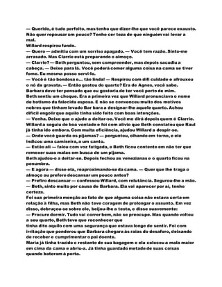 — Querido, é tudo perfeito, mas tenho que dizer-lhe que você parece exausto.
Não quer repousar um pouco? Tenho cer teza de que ninguém vai levar a
mal.
Willard respirou fundo.
— Quero — admitiu com um sorriso apagado. — Você tem razão. Sinto-me
arrasado. Mas Clarrie está preparando o almoço.
— Clarrie? — Beth perguntou, sem compreender, mas depois sacudiu a
cabeça. — Deixe para lá. Você poderá comer alguma coisa na cama se tiver
fome. Eu mesma posso servi-lo.
— Você é tão bondosa e... tão linda! — Respirou com difi culdade e afrouxou
o nó da gravata. — Então gostou do quarto? Era de Agnes, você sabe.
Barbara deve ter pensado que eu gostaria de ter você perto de mim.
Beth sentiu um choque. Era a primeira vez que Willard pronunciava o nome
de batismo da falecida esposa. E não se convenceu muito dos motivos
nobres que tinham levado Bar bara a designar-lhe aquele quarto. Achou
difícil engolir que aquilo tinha sido feito com boas intenções.
— Venha. Deixe que o ajude a deitar-se. Você me dirá depois quem é Clarrie.
Willard a seguiu de boa vontade e foi com alívio que Beth constatou que Raul
já tinha ido embora. Com muita eficiência, ajudou Willard a despir-se.
— Onde você guarda os pijamas? — perguntou, olhando em torno, e ele
indicou uma camiseira, a um canto.
— Estão ali — falou com voz fatigada, e Beth ficou contente em não ter que
remexer suas malas em busca de um pijama.
Beth ajudou-o a deitar-se. Depois fechou as venezianas e o quarto ficou na
penumbra.
— E agora — disse ela, reaproximando-se da cama. — Quer que lhe traga o
almoço ou prefere descansar um pouco antes?
— Prefiro descansar — confessou Willard, com relutância. Segurou-lhe a mão.
— Beth, sinto muito por causa de Barbara. Ela vai aparecer por aí, tenho
certeza.
Foi sua primeira menção ao fato de que alguma coisa não estava certa em
relação à filha, mas Beth não teve coragem de prolongar o assunto. Em vez
disso, debruçou-se sobre ele, beijou-lhe a testa, e disse suavemente:
— Procure dormir. Tudo vai correr bem, não se preocupe. Mas quando voltou
a seu quarto, Beth teve que reconhecer que
tinha dito aquilo com uma segurança que estava longe de sentir. Foi com
irritação que ponderou que Barbara chegara às raias do desaforo, deixando
de receber e cumprimentar o pai doente.
Maria já tinha trazido o restante de sua bagagem e ela colocou a mala maior
em cima da cama e abriu-a. Já tinha guardado metade de suas coisas
quando bateram à porta.
 
