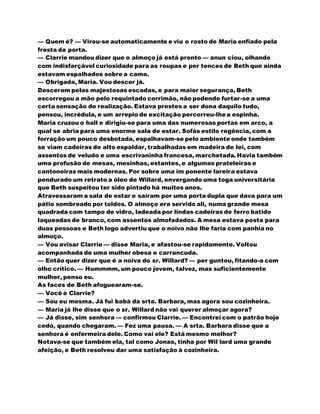 — Quem é? — Virou-se automaticamente e viu o rosto de Maria enfiado pela
fresta da porta.
— Clarrie mandou dizer que o almoço já está pronto — anun ciou, olhando
com indisfarçável curiosidade para as roupas e per tences de Beth que ainda
estavam espalhados sobre a cama.
— Obrigada, Maria. Vou descer já.
Desceram pelas majestosas escadas, e para maior segurança, Beth
escorregou a mão pelo requintado corrimão, não podendo furtar-se a uma
certa sensação de realização. Estava prestes a ser dona daquilo tudo,
pensou, incrédula, e um arrepio de excitação percorreu-lhea espinha.
Maria cruzou o hall e dirigiu-se para uma das numerosas portas em arco, a
qual se abria para uma enorme sala de estar. Sofás estilo regência, com a
forração um pouco desbotada, espalhavam-se pelo ambiente onde também
se viam cadeiras de alto espaldar, trabalhadas em madeira de lei, com
assentos de veludo e uma escrivaninha francesa, marchetada. Havia também
uma profusão de mesas, mesinhas, estantes, e algumas prateleiras e
cantoneiras mais modernas. Por sobre uma im ponente lareira estava
pendurado um retrato a óleo de Willard, envergando uma toga universitária
que Beth suspeitou ter sido pintado há muitos anos.
Atravessaram a sala de estar e saíram por uma porta dupla que dava para um
pátio sombreado por toldos. O almoço era servido ali, numa grande mesa
quadrada com tampo de vidro, ladeada por lindas cadeiras de ferro batido
laqueadas de branco, com assentos almofadados. A mesa estava posta para
duas pessoas e Beth logo advertiu que o noivo não lhe faria com panhia no
almoço.
— Vou avisar Clarrie — disse Maria, e afastou-se rapidamente. Voltou
acompanhada de uma mulher obesa e carrancuda.
— Então quer dizer que é a noiva do sr. Willard? — per guntou, fitando-a com
olho crítico. — Hummmm, um pouco jovem, talvez, mas suficientemente
mulher, penso eu.
As faces de Beth afoguearam-se.
— Você é Clarrie?
— Sou eu mesma. Já fui babá da srta. Barbara, mas agora sou cozinheira.
— Maria já lhe disse que o sr. Willard não vai querer almoçar agora?
— Já disse, sim senhora — confirmou Clarrie. — Encontrei com o patrão hoje
cedo, quando chegaram. — Fez uma pausa. — A srta. Barbara disse que a
senhora é enfermeira dele. Como vai ele? Está mesmo melhor?
Notava-se que também ela, tal como Jonas, tinha por Wil lard uma grande
afeição, e Beth resolveu dar uma satisfação à cozinheira.
 