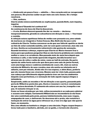 — Ainda está um pouco fraco — admitiu. — Seu coração está se recuperando
aos poucos. Ele precisa cuidar-se por mais uns seis meses. Só o tempo
resolverá.
— Sim, senhora.
Clarrie ainda estava assimilando as explicações, quando Beth, num impulso,
inquiriu:
— E Barbara? Quando irei conhecê-la?
As comissuras da boca de Clarrie descaíram.
— A srta. Bárbara descerá quando lhe der na veneta — declarou
inexpressivamente, girando os calcanhares em direção a casa. — Vou trazer
a comida.
A refeição estava apetitosa: fatias de melão com presunto cru, uma salada
de mariscos ao vinagrete e frutas frescas. Mas Beth não fez jus à arte
culinária de Clarrie. Tentou convencer-se de que sua falta de apetite se devia
ao fato de estar comendo sozinha, sem ter com quem conversar, mas não era
só isso. Sentiu-se curiosamente vulnerável e não gostou da sensação.
Quando terminou o almoço, esperou que Clarrie ou Maria viessem tirar a
mesa para que pudesse perguntar-lhes se não haveria problema em conhecer
melhor a casa e os arredores. Mas passada mais de meia hora depois que
terminou o café, e não tendo aparecido ninguém, decidiu levantar-se e
atraves sou de volta o salão de estar, rumo ao hall de entrada. Na parte
oposta do salão havia outra ala que dava para uma sala de jantar formal,
com uma longa mesa e cadeiras estofadas de couro. Ali, viam-se outros
retratos de Willard e de seus cavalos, mas ela sentiu-se relutante em ir
adiante, sem per missão. Ainda não era sua esposa, e além disso, preferia
que ele mesmo fosse seu cicerone. Mesmo sem ter visto tudo, passou pela
sua cabeça que dificilmente alguém poderia viver em tan tos ambientes
daquela casa portentosa, e a sensação de todo aquele espaço chegou a
intimidá-la.
Suspirando, subiu as escadas e foi em direção a seu quarto, passando pela
porta de Willard na ponta dos pés. Ouviu-o ressonar e sorriu à constatação
de que estava dormindo. Fi nalmente ele estava em seu lar, tranquilo e em
paz. O restante viria por si só.
Como se fosse atraída por um imã, voltou novamente à sa cada para admirar
o oceano com volúpia. Certamente Willard não se incomodaria se ela fosse
dar uma caminhada pela praia, pensou indolentemente, mas suas roupas,
empapadas de suor, a detiveram. Se descesse até a praia, não resistiria à
tentação de entrar na água para refrescar-se, e isso era algo que não queria
fazer, no momento.
Deu uma olhada no banheiro e chegou a uma decisão. Pegou roupas limpas e
levou tudo para o banheiro, abrindo, em se guida, a torneira do chuveiro.
 