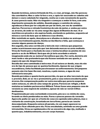 Quando terminou, estava tiritando de frio, e o mar, já longe, não lhe pareceu
tão convidativo. Mas o calor lá fora o era, e após ter escovado os cabelos até
deixar o couro cabeludo for migando, vestiu-se e saiu novamente do quarto.
A casa parecia vazia. Não viu ninguém e começou a andar lá fora, com uma
deprimente sensação de solidão. Quando pegou o caminho de seixos,
agradeceu a Deus por ter calçado um par de tênis, em vez de sandálias
abertas. Percorreu o relvado fronteiriço da sala de jantar, e andou por entre
as árvores, de onde se via uma nesga das águas brilhantes do mar. O ar
marítimo era picante e ela aspirou fundo, enchendo os pulmões, enquanto ad
mirava a curva da baía que se dobrava à sua direita.
Não resistindo ao apelo, descalçou-se e afundou os dedos na areia que
estava incrivelmente quente. Sentiu-se tão liberta e feliz, que começou a
ensaiar alguns passos de dança.
Em seguida, deu uma corrida até a beira do mar e deixou que pequenas
ondas acariciassem seus pés que iam deixando marcas na areia molhada.
Virou de frente para a fachada da casa e tentou localizar as janelas de seu
quarto e as do de Willard. Será que ele já teria acordado e estaria
imaginando onde ela se metera? Acreditava que não. Por certo, dormiria até
mais tarde e não pretenderia que ela ficasse sentada em seu quarto, à
espera de que ele despertasse.
Decidiu dar uma caminhada à beira-mar. O sol estava ar dendo, mas ela não
era do tipo de pessoa que se queima facilmente. Apesar de sua origem
escandinava, tinha facilidade para bronzear-se uniformemente. Um pequeno
passeio não iria fazer-lhe mal, resolveu, e pelo menos, a água do mar
refrescaria seus pés.
Quando percebeu o quanto havia percorrido, viu que se afas tara mais do que
o previsto. Dali, só se via o promontório, pois a casa estava encoberta pelas
árvores. Em compensação podia ver outra moradia que parecia suspensa
sobre estacas, no alto de uma rampa de grama. Parecia um refúgio, e Beth
matutou se também pertenceriaà Willard. Talvez fosse uma pequena casa de
veraneio ou uma espécie de estaleiro, apesar de não se verem trilhos
deslizantes.
Propulsionada por uma curiosidade crescente, pôs-se a ca minho da casa,
levando os tênis pendurados na mão. Parou a poucos passos da varanda.
Agora ela podia ver que só a frente da casa era apoiada sobre pilares, mas o
restante da construção, levantada em terra firme, parecia um rancho
desconjuntado. Enquanto estava ali parada, viu um negro aparecer na
varanda e ficar olhando para ela. Ficou encabulada, sentindo-se uma grande
intrometida. Virou-se rapidamente e foi ao encontro de algo rijo, molhado e
quente que, indubitavelmente, era um corpo humano.
 