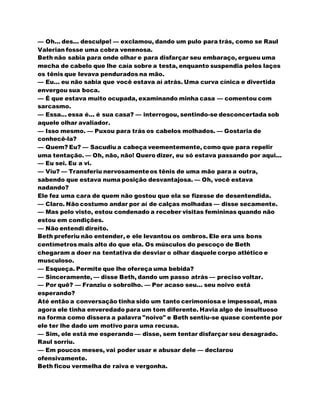— Oh... des... desculpe! — exclamou, dando um pulo para trás, como se Raul
Valerian fosse uma cobra venenosa.
Beth não sabia para onde olhar e para disfarçar seu embaraço, ergueu uma
mecha de cabelo que lhe caía sobre a testa, enquanto suspendia pelos laços
os tênis que levava pendurados na mão.
— Eu... eu não sabia que você estava aí atrás. Uma curva cínica e divertida
envergou sua boca.
— É que estava muito ocupada, examinando minha casa — comentou com
sarcasmo.
— Essa... essa é... é sua casa? — interrogou, sentindo-se desconcertada sob
aquele olhar avaliador.
— Isso mesmo. — Puxou para trás os cabelos molhados. — Gostaria de
conhecê-la?
— Quem? Eu? — Sacudiu a cabeça veementemente, como que para repelir
uma tentação. — Oh, não, não! Quero dizer, eu só estava passando por aqui...
— Eu sei. Eu a vi.
— Viu? — Transferiu nervosamenteos tênis de uma mão para a outra,
sabendo que estava numa posição desvantajosa. — Oh, você estava
nadando?
Ele fez uma cara de quem não gostou que ela se fizesse de desentendida.
— Claro. Não costumo andar por aí de calças molhadas — disse secamente.
— Mas pelo visto, estou condenado a receber visitas femininas quando não
estou em condições.
— Não entendi direito.
Beth preferiu não entender, e ele levantou os ombros. Ele era uns bons
centímetros mais alto do que ela. Os músculos do pescoço de Beth
chegaram a doer na tentativa de desviar o olhar daquele corpo atlético e
musculoso.
— Esqueça. Permite que lhe ofereça uma bebida?
— Sinceramente, — disse Beth, dando um passo atrás — preciso voltar.
— Por quê? — Franziu o sobrolho. — Por acaso seu... seu noivo está
esperando?
Até então a conversação tinha sido um tanto cerimoniosa e impessoal, mas
agora ele tinha enveredado para um tom diferente. Havia algo de insultuoso
na forma como dissera a palavra "noivo" e Beth sentiu-se quase contente por
ele ter lhe dado um motivo para uma recusa.
— Sim, ele está me esperando — disse, sem tentar disfarçar seu desagrado.
Raul sorriu.
— Em poucos meses, vai poder usar e abusar dele — declarou
ofensivamente.
Beth ficou vermelha de raiva e vergonha.
 