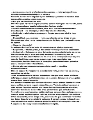 — Acho que você está profundamente enganado — retorquiu com frieza,
virando-se ostensivamente para ir embora.
Mas uma mão de ferro segurou-a pelo antebraço, puxando-a de volta. Sem
querer, ela encostou-se em sua coxa.
— Por que vai casar-se com ele?
Ela olhou para o homem negro que ainda estava debruçado na varanda, como
que reclamando por aquele tratamento e Pedindo ajuda.
— Se não me soltar imediatamente, direi ao sr. Petrie de Que forma fui
tratada aqui! — ela ameaçou, e ele soltou uma risada curta.
— Sr. Petrie! — ele imitou, caçoando. — E o que pensa que ele iria fazer
comigo?
— Despedi-lo, é o que merece — retrucou, olhando para o braço preso.
Ele seguiu seu olhar, até a curva do cotovelo de Beth, que tentava livrar-se
do aperto.
— Que pele tão macia!
Os seios de Beth arfaram e ela foi tomada por um pânico repentino.
— Largue-me. — Quase gritou, e dois olhos verdes apertados a encararam.
— Se insiste! — E afrouxou a mão, deixando-a cair pendente junto ao corpo.
Ela afastou-se dele o mais que pôde, tentando recompor-se. Mas na
confusão, um dos pés do ténis caiu na areia e ela teve que abaixar-se para
pegá-lo. Raul ficou observando-a, com os po legares enfiados nas
passadeiras do cinto das calças e seus olhos percorreram seus quadris e
coxas, antes que ela se levantasse.
— Então, não quer mesmo conhecer minha casa? — convidou
zombeteiramente.
Ela nem sequer lhe respondeu, e dando meia-volta, começou a se afastar,
sem olhar para trás.
Como a distância entre os dois aumentava sem que ele fi zesse o mínimo
esforço para segui-la, Beth recomeçou a respirar e tomou dois prolongados
sorvos de ar para acalmar-se.
Mal podia acreditar no que tinha acontecido, e suas sobran celhas estavam
quase unidas por uma ruga de ressentimento. Também estava tremendo e
para alguém tão segura como ela, capaz de controlar qualquer situação,
aquilo não tinha cabi mento. Não era a primeira vez que a insultavam.
Normalmente, as enfermeiras estão sujeitas a ser agredidas pelos pacientes,
mas até agora nenhum homem tinha se atrevido a tocá-la com tanto abuso.
Olhou novamente para o braço e viu, consternada, que as marcas vermelhas
dos dedos daquele bruto ainda lá estavam. O porco!, pensou furiosa. Como
pôde atrever-se a tratá-la daquele modo? Se Willard visse aquelas marcas...
A sequência de seus pensamentos foi interrompida.
 
