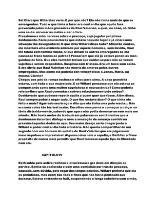 Se! Claro que Willard as veria. E por que não? Ela não tinha nada do que se
envergonhar. Tudo o que tinha a fazer era contar-lhe que aquilo fora
provocado pelas mãos grosseiras de Raul Valerian, o qual, no caso, só tinha
uma saída: arrumar as malas e dar o fora.
Pressionou a mão nervosa sobre o pescoço, cuja jugular pal pitava
doidamente. Fazia poucas horas que estava naquele lugar e já criara uma
situação tão desagradável. O que diria Willard disso tudo? Afinal de contas,
ele mostrara uma evidente amizade por aquele homem e, sem dúvida, Raul
lhe falara com familia ridade. O que diriam os outros empregados se ela
causasse trans tornos ao patrão? Pensariam que ela já estava pondo as man-
guinhas de fora. Que eles também teriam que cuidar-se para não se verem
sujeitos a serem despedidos. Suspirou com tristeza. Era um beco sem saída.
E era óbvio que Raul Valerian não morria de amores pelos outros
empregados. Mas como ela poderia con vencer disso a Jonas, Maria, ou
mesmo Clarrie?
Chegou aos pés da rampa rochosa e olhou para cima. A casa grande lá
estava, com toda a sua majestade. E se Willard pensasse que ela estava se
comportando como uma mulher caprichosa e neurastênica? Como poderia
relatar-lhe o que Raul comentara sobre o relacionamento de ambos?
Duvidava de que pudesse repetir aquilo a quem quer que fosse. Além disso,
Raul sempre poderia negar tudo. O que lhe restava dizer? O que tinha ele
feito a mais? Agarrado seu braço e dito que ela tinha uma pele macia... Não
era uma coisa tão terrível assim. Encolheu uma perna e começou a calçar os
tênis distraida-mente, sabendo que agora não podia demorar-se nem mais um
minuto. Não havia meios de traduzir em palavras os senti mentos que a
dominaram durante o diálogo e nem a sensação de ameaça contida na
pressão daqueles dedos de aço. Seu maior desejo seria chegar junto a
Willard e poder contar-lhe toda a história. Não queria compartilhar de um
segredo com um ho mem do quilate de Raul Valerian que ela julgava um
inescru-puloso e imprevisível. Alguma coisa nele a repelia, e Beth fez o firme
propósito de nunca mais permitir que Raul tomasse aquele tipo de liberdade
com ela.
CAPITULO IV
Beth subiu pelo aclive rochoso e atravessou o gra dado em direção ao
pórtico. Sentia-se acalorada e com uma comichão por trás do pescoço,
causada, sem dúvida, pelo roçar dos longos cabelos. Willard preferia que ela
os prendesse, mas eram tão lisos e finos que não havia penteado que
durasse. Estava entrando no hall, suspendendo a longa cabeleira com a mão,
 