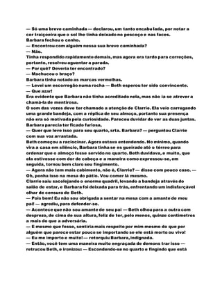 — Só uma breve caminhada — declarou, um tanto encabu lada, por notar a
cor traiçoeira que o sol lhe tinha deixado no pescoço e nas faces.
Barbara fechou o cenho.
— Encontrou com alguém nessa sua breve caminhada?
— Não.
Tinha respondido rapidamente demais, mas agora era tarde para correções,
portanto, resolveu aguentar a parada.
— Por quê? Deveria ter encontrado?
— Machucou o braço?
Barbara tinha notado as marcas vermelhas.
— Levei um escorregão numa rocha — Beth esperou ter sido convincente.
— Que azar!
Era evidente que Barbara não tinha acreditado nela, mas não ia se atrever a
chamá-la de mentirosa.
O som das vozes deve ter chamado a atenção de Clarrie. Ela veio carregando
uma grande bandeja, com a réplica de seu almoço, portanto sua presença
não era só motivada pela curiosidade. Pareceu duvidar de ver as duas juntas.
Barbara parecia ter ficado furiosa,
— Quer que leve isso para seu quarto, srta. Barbara? — perguntou Clarrie
com sua voz arrastada.
Beth começou a raciocinar. Agora estava entendendo. No mínimo, quando
vira a casa em silêncio, Barbara tinha se es gueirado até o térreo para
ordenar que o almoço fosse servido no quarto. Beth duvidava, e muito, que
ela estivesse com dor de cabeça e a maneira como expressou-se, em
seguida, tornou bem claro seu fingimento.
— Agora não tem mais cabimento, não é, Clarrie? — disse com pouco caso. —
Oh, ponha isso na mesa do pátio. Vou comer lá mesmo.
Clarrie saiu sacolejando o enorme quadril, levando a bandeja através do
salão de estar, e Barbara foi deixada para trás, enfrentando um indisfarçável
olhar de censura de Beth.
— Pois bem! Eu não sou obrigada a sentar na mesa com a amante de meu
pai! — agrediu, para defender-se.
— Acontece que não sou amante de seu pai — Beth olhou para a outra com
desprezo, de cima de sua altura, feliz de ter, pelo menos, quinze centímetros
a mais do que a adversária.
— E mesmo que fosse, sentiria mais respeito por mim mesmo do que por
alguém que parece estar pouco se importando se ele está morto ou vivo!
— Eu me importo e muito! — retorquiu Barbara,indignada.
— Então, você tem uma maneira muito engraçada de demons trar isso —
retrucou Beth, e ironizou: — Escondendo-se no quarto e fingindo que está
 