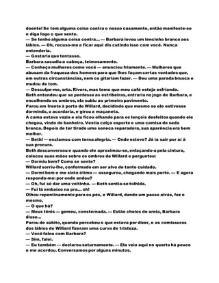 doente! Se tem alguma coisa contra o nosso casamento, então manifeste-se
e diga logo o que sente.
— Se tenho alguma coisa contra... — Barbara levou um lencinho branco aos
lábios. — Oh, recuso-me a ficar aqui dis cutindo isso com você. Nunca
entenderia.
— Gostaria que tentasse.
Barbara sacudiu a cabeça, teimosamente.
— Conheço mulheres como você — enunciou friamente. — Mulheres que
abusam da fraqueza dos homens para que lhes façam certas vontades que,
em outras circunstâncias, nem co gitariam fazer. — Deu uma parada brusca e
mudou de tom.
— Desculpe-me, srta. Rivers, mas temo que meu café esteja esfriando.
Beth entendeu que se perdesse as estribeiras, entraria no jogo de Barbara, e
encolhendo os ombros, ela subiu ao primeiro pavimento.
Parou em frente à porta de Willard, decidindo que mesmo se ele estivesse
dormindo, o acordaria, e girou a maçaneta.
A cama estava vazia e ela ficou olhando para os lençóis desfeitos quando ele
chegou, vindo do banheiro. Vestia calça esporte e uma camisa de seda
branca. Depois de ter tirado uma soneca reparadora, sua aparência era bem
melhor.
— Beth! — exclamou com terna alegria. — Onde esteve? Já ia sair por aí à
sua procura.
Beth desconversou e quando ele aproximou-se, enlaçando-a pela cintura,
colocou suas mãos sobre os ombros de Willard e perguntou:
— Dormiu bem? Como se sente?
Willard sorriu-lhe, conformado em ser alvo de tanto cuidado.
— Dormi bem e me sinto ótimo — assegurou, chegando mais perto. — E agora
responda-me: por onde andou?
— Oh, fui só dar uma voltinha. — Beth sentia-se tolhida.
— Fui lá embaixo na pra... oh!
Olhou repentinamente para os pés, e Willard, dando um passo atrás, fez o
mesmo,
— O que há?
— Meus tênis — gemeu, consternada. — Estão cheios de areia, Barbara
disse...
Parou de súbito, quando percebeu o que estava por dizer, e as comissuras
dos lábios de Willard fizeram uma curva de tristeza.
— Você falou com Barbara?
— Sim, falei.
— Eu também — declarou soturnamente. — Ela veio aqui no quarto há pouco
e me acordou. Conversamos por alguns minutos.
 