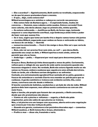 — Ela o acordou? — Egoisticamente, Beth sentiu-se revoltada, esquecendo-
se de que há pouco pretendera fazer o mesmo.
— O que... digo, como estava ela?
Willard aconchegou-se e aninhou a cabeça na curva de seu pescoço.
— Não vamos falar de Barbara agora. — E aspirando fundo, mudou de
conversa. — Hummm, seus cabelos estão suados. Esteve correndo? Com
esse calorão, não devia abusar, logo no primeiro dia, minha querida.
— Eu estava sufocando. — Justificou-se Beth, de forma vaga, tentando
esquecer a cena deprimente com Raul, cuja lembrança ainda tinha o poder
de fazer com que suasse frio.
— Se é isso, sugiro que tome um banho frio e depois vamos tomar chá juntos
— convidou Willard, segurando-a por ambas as faces e esticando os lábios,
em busca de um beijo. — Querida
— sussurrou emocionado. — Você é tão meiga e doce. Não sei o que seria de
mim sem você.
— Bem, não vai ser preciso ficar sem mim, ou vai? — pon derou Beth,
ajustando seu corpo ao dele, e Willard apertou-a mais ainda, antes de
permitir que ela se fosse.
— Ande logo — pediu. — Esperarei por você aqui para descermos juntos,
querida.
Graças a Deus, Barbara já tinha desocupado a mesa do pátio. Certamente,
voltara para o refúgio de seu quarto de onde sairia novamente quando não
houvesse ninguém à vista. Na verdade, Beth não estava ligando muito se ela
saísse ou ficasse, embora soubesse que aquela era uma atitude derrotista.
Cedo ou tarde, ela e Barbara seriam obrigadas a se enfrentar.
Contudo, era extremamente agradável ficar sentada ali no pátio, gozando o
frescor do entardecer e ouvindo Clarrie reco mendar ao patrão para que se
cuidasse. A gorda cozinheira o tratava com evidente carinho. Ela, como
Jonas, convivera com ele desde a infância.
O lanche consistia de bolinhos, sanduíches e um bule de chá da índia. Willard
gostava dele bem espesso, mas ultima mente contentava-se com um chá
mais fraco.
Apôs o lanche, ele propôs que fossem dar um passeio, e Beth concordou,
desde que ele prometesse não abusar.
— Vamos só até a piscina e voltamos — sugeriu, e Beth não pôde
argumentar, pois não sabia de que piscina se tratava.
Mas, a tal piscina era um tanque com açucenas, aberto entre uma vegetação
que crescia por trás das treliças do pátio.
— Quando era garoto, costumava criar peixinhos dourados aqui — comentou
Willard saudoso, e Beth tomou-lhe o braço, afastando-o.
— Prefiro o mar — disse ela, franzindo o nariz.
 