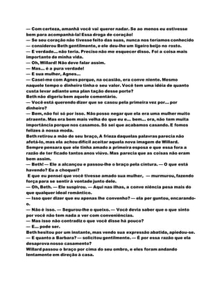 — Com certeza, amanhã você vai querer nadar. Se ao menos eu estivesse
bem para acompanhá-la! Essa droga de coração!
— Se seu coração não tivesse feito das suas, nunca nos teríamos conhecido
— considerou Beth gentilmente, e ele deu-lhe um ligeiro beijo no rosto.
— E verdade... não teria. Preciso não me esquecer disso. Foi a coisa mais
importante de minha vida.
— Oh, Willard! Não deve falar assim.
— Mas... é a pura verdade!
— E sua mulher, Agnes...
— Casei-me com Agnes porque, na ocasião, era conve niente. Mesmo
naquele tempo o dinheiro tinha o seu valor. Você tem uma idéia de quanto
custa levar adiante uma plan tação desse porte?
Beth não digeriu bem aquele comentário.
— Você está querendo dizer que se casou pela primeira vez por... por
dinheiro?
— Bem, não foi só por isso. Não posso negar que ela era uma mulher muito
atraente. Mas era bem mais velha do que eu e... bem... ora, não tem muita
importância porque nos casamos. Só sei que acabamos casando. E fomos
felizes à nossa moda.
Beth retirou a mão de seu braço, A frieza daquelas palavras parecia não
afetá-lo, mas ela achou difícil aceitar aquela nova imagem de Willard.
Sempre pensara que ele tinha amado a primeira esposa e que essa fora a
razão de ter ficado tantos anos viúvo. Mas parecia que as coisas não eram
bem assim.
— Beth! — Ele a alcançou e passou-lhe o braço pela cintura. — O que está
havendo? Eu a choquei?
E que eu pensei que você tivesse amado sua mulher, — murmurou, fazendo
força para se sentir à vontade junto dele.
— Oh, Beth. — Ele suspirou. — Aqui nas ilhas, a conve niência pesa mais do
que qualquer ideal romântico.
— Isso quer dizer que eu apenas lhe convenho? — ela per guntou, encarando-
o.
— Não é isso. — Segurou-lhe o queixo. — Você devia saber que o que sinto
por você não tem nada a ver com conveniências.
— Mas isso não contradiz o que você disse há pouco?
— E... pode ser.
Beth hesitou por um instante, mas vendo sua expressão abatida, apiedou-se.
— E quanto a Barbara? — solicitou gentilmente. — É por essa razão que ela
desaprova nosso casamento?
Willard passou o braço por cima do seu ombro, e eles foram andando
lentamente em direção à casa.
 