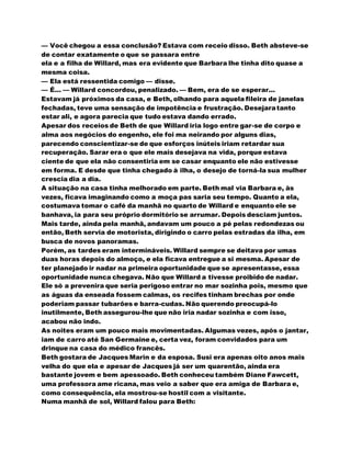 — Você chegou a essa conclusão? Estava com receio disso. Beth absteve-se
de contar exatamente o que se passara entre
ela e a filha de Willard, mas era evidente que Barbara lhe tinha dito quase a
mesma coisa.
— Ela está ressentida comigo — disse.
— É... — Willard concordou, penalizado. — Bem, era de se esperar...
Estavam já próximos da casa, e Beth, olhando para aquela fileira de janelas
fechadas, teve uma sensação de impotência e frustração. Desejaratanto
estar ali, e agora parecia que tudo estava dando errado.
Apesar dos receios de Beth de que Willard iria logo entre gar-se de corpo e
alma aos negócios do engenho, ele foi ma neirando por alguns dias,
parecendo conscientizar-se de que esforços inúteis iriam retardar sua
recuperação. Sarar era o que ele mais desejava na vida, porque estava
ciente de que ela não consentiria em se casar enquanto ele não estivesse
em forma. E desde que tinha chegado à ilha, o desejo de torná-la sua mulher
crescia dia a dia.
A situação na casa tinha melhorado em parte. Beth mal via Barbara e, às
vezes, ficava imaginando como a moça pas saria seu tempo. Quanto a ela,
costumava tomar o café da manhã no quarto de Willard e enquanto ele se
banhava, ia para seu próprio dormitório se arrumar. Depois desciam juntos.
Mais tarde, ainda pela manhã, andavam um pouco a pé pelas redondezas ou
então, Beth servia de motorista, dirigindo o carro pelas estradas da ilha, em
busca de novos panoramas.
Porém, as tardes eram intermináveis. Willard sempre se deitava por umas
duas horas depois do almoço, e ela ficava entregue a si mesma. Apesar de
ter planejado ir nadar na primeira oportunidade que se apresentasse, essa
oportunidade nunca chegava. Não que Willard a tivesse proibido de nadar.
Ele só a prevenira que seria perigoso entrar no mar sozinha pois, mesmo que
as águas da enseada fossem calmas, os recifes tinham brechas por onde
poderiam passar tubarões e barra-cudas. Não querendo preocupá-lo
inutilmente, Beth assegurou-lhe que não iria nadar sozinha e com isso,
acabou não indo.
As noites eram um pouco mais movimentadas. Algumas vezes, após o jantar,
iam de carro até San Germaine e, certa vez, foram convidados para um
drinque na casa do médico francês.
Beth gostara de Jacques Marin e da esposa. Susi era apenas oito anos mais
velha do que ela e apesar de Jacques já ser um quarentão, ainda era
bastante jovem e bem apessoado. Beth conheceu também Diane Fawcett,
uma professora ame ricana, mas veio a saber que era amiga de Barbara e,
como consequência, ela mostrou-se hostil com a visitante.
Numa manhã de sol, Willard falou para Beth:
 