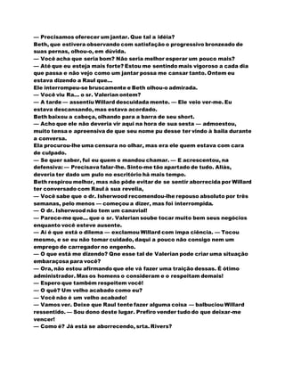 — Precisamos oferecer um jantar. Que tal a idéia?
Beth, que estivera observando com satisfação o progressivo bronzeado de
suas pernas, olhou-o, em dúvida.
— Você acha que seria bom? Não seria melhor esperar um pouco mais?
— Até que eu esteja mais forte? Estou me sentindo mais vigoroso a cada dia
que passa e não vejo como um jantar possa me cansar tanto. Ontem eu
estava dizendo a Raul que...
Ele interrompeu-se bruscamente e Beth olhou-o admirada.
— Você viu Ra... o sr. Valerian ontem?
— A tarde — assentiu Willard descuidada mente. — Ele veio ver-me. Eu
estava descansando, mas estava acordado.
Beth baixou a cabeça, olhando para a barra de seu short.
— Acho que ele não deveria vir aqui na hora de sua sesta — admoestou,
muito tensa e apreensiva de que seu nome pu desse ter vindo à baila durante
a conversa.
Ela procurou-lhe uma censura no olhar, mas era ele quem estava com cara
de culpado.
— Se quer saber, fui eu quem o mandou chamar. — E acrescentou, na
defensiva: — Precisava falar-lhe. Sinto-me tão apartado de tudo. Aliás,
deveria ter dado um pulo no escritório há mais tempo.
Beth respirou melhor, mas não pôde evitar de se sentir aborrecida por Willard
ter conversado com Raul à sua revelia,
— Você sabe que o dr. Isherwood recomendou-lhe repouso absoluto por três
semanas, pelo menos — começou a dizer, mas foi interrompida.
— O dr. Isherwood não tem um canavial!
— Parece-me que... que o sr. Valerian soube tocar muito bem seus negócios
enquanto você esteve ausente.
— Aí é que está o dilema — exclamou Willard com impa ciência. — Tocou
mesmo, e se eu não tomar cuidado, daqui a pouco não consigo nem um
emprego de carregador no engenho.
— O que está me dizendo? Qne esse tal de Valerian pode criar uma situação
embaraçosa para você?
— Ora, não estou afirmando que ele vá fazer uma traição dessas. É ótimo
administrador. Mas os homens o consideram e o respeitam demais!
— Espero que também respeitem você!
— O quê? Um velho acabado como eu?
— Você não é um velho acabado!
— Vamos ver. Deixe que Raul tente fazer alguma coisa — balbuciou Willard
ressentido. — Sou dono deste lugar. Prefiro vender tudo do que deixar-me
vencer!
— Como é? Já está se aborrecendo, srta. Rivers?
 