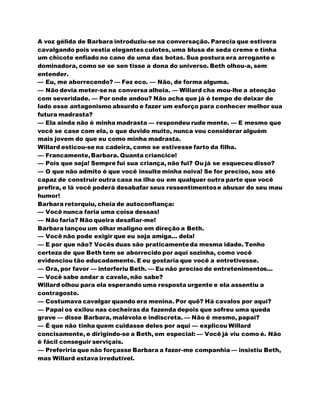 A voz gélida de Barbara introduziu-se na conversação. Parecia que estivera
cavalgando pois vestia elegantes culotes, uma blusa de seda creme e tinha
um chicote enfiado no cano de uma das botas. Sua postura era arrogante e
dominadora, como se se sen tisse a dona do universo. Beth olhou-a, sem
entender.
— Eu, me aborrecendo? — Fez eco. — Não, de forma alguma.
— Não devia meter-se na conversa alheia. — Wiliard cha mou-lhe a atenção
com severidade. — Por onde andou? Não acha que já é tempo de deixar de
lado esse antagonismo absurdo e fazer um esforço para conhecer melhor sua
futura madrasta?
— Ela ainda não é minha madrasta — respondeu rude mente. — E mesmo que
você se case com ela, o que duvido muito, nunca vou considerar alguém
mais jovem do que eu como minha madrasta.
Willard esticou-se na cadeira, como se estivesse farto da filha.
— Francamente,Barbara. Quanta criancice!
— Pois que seja! Sempre fui sua criança, não fui? Ou já se esqueceu disso?
— O que não admito é que você insulte minha noiva! Se for preciso, sou até
capaz de construir outra casa na ilha ou em qualquer outra parte que você
prefira, e lá você poderá desabafar seus ressentimentose abusar de seu mau
humor!
Barbara retorquiu, cheia de autoconfiança:
— Você nunca faria uma coisa dessas!
— Não faria? Não queira desafiar-me!
Barbara lançou um olhar maligno em direção a Beth.
— Você não pode exigir que eu seja amiga... dela!
— E por que não? Vocês duas são praticamenteda mesma idade. Tenho
certeza de que Beth tem se aborrecido por aqui sozinha, como você
evidenciou tão educadamente. E eu gostaria que você a entretivesse.
— Ora, por favor — interferiu Beth. — Eu não preciso de entretenimentos...
— Você sabe andar a cavalo, não sabe?
Willard olhou para ela esperando uma resposta urgente e ela assentiu a
contragosto.
— Costumava cavalgar quando era menina. Por quê? Há cavalos por aqui?
— Papai os exilou nas cocheiras da fazenda depois que sofreu uma queda
grave — disse Barbara, malévola e indiscreta. — Não é mesmo, papai?
— É que não tinha quem cuidasse deles por aqui — explicou Willard
concisamente, e dirigindo-se a Beth, em especial: — Você já viu como é. Não
é fácil conseguir serviçais.
— Preferiria que não forçasse Barbara a fazer-me companhia — insistiu Beth,
mas Willard estava irredutível.
 