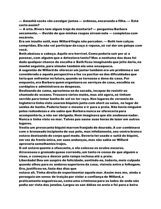 — Amanhã vocês vão cavalgar juntas — ordenou, encarando a filha. — Está
certo assim?
— A srta. Rivers tem algum traje de montaria? — perguntou Barbara
secamente. — Duvido de que minhas roupas sirvam nela — completou com
escárnio.
Era um insulto sutil, mas Willard fingiu não perceber. — Beth tem calças
compridas. Ela não vai participar da caça à raposa, só vai dar um galope com
você.
Beth abaixou a cabeça. Aquilo era horrível. Como poderia sair por aí a
passear, com alguém que a detestava tanto? Mas a nenhuma das duas foi
dada qualquer chance de escolha e Beth ficou imaginando que jeito daria, na
manhã seguinte, para simular também ela uma enxaqueca.
A sugestão de Willard de oferecer um jantar também era um problema a ser
considerado e aquela perspectiva a fez ca pacitar-se das dificuldades que
teria que enfrentar no futuro, quando se tornasse a dona da casa. Por
enquanto, era Barbara quem organizava os serviços de casa, escolhia os
cardápios e administrava as despesas.
Deslizando da cama, aproximou-se da sacada, incapaz de resistir ao
chamado do oceano. Trouxera vários maiôs, mas até agora, só tinham
servido para tomar banho de sol no ter raço. Nos lugares de veraneio da
Inglaterra tinha visto usarem biquinis junto com short ou saias, no lugar de
saídas de banho. Poderia fazer o mesmo e ir para a praia. Não havia ninguém
pelas redondezas e ela sabia que Barbara nunca se ofereceria para
acompanhá-la, a não ser obrigada. Nem imaginava que ela soubesse nadar.
Nunca a tinha visto no mar. Talvez pas sasse suas horas de lazer em outros
lugares.
Vestiu um provocante biquini marrom franjado de dourado. A cor combinava
com o bronzeado incipiente de sua pele, mas infelizmente, seu ventre branco
estava destoando do corpo quei mado. Deveria ter usado o sutiã do biquini,
em vez da frente única, em suas andanças, mas não sabia se Willard
aprovaria semelhantes trajes.
O sol estava quente e ofuscante, e ela colocou os óculos escuros.
Atravessou o gramado quase correndo, um tanto re ceosa de que alguém a
visse, e começou a descer pela rampa rochosa até a praia.
Liberdade! Deu um suspiro de felicidade, sentindo-se, todavia, meio culpada
quando olhou para os andares superiores da casa, visíveis entre a folhagem.
Ora, justificou-se, fazia dez dias que
estava ali. Tinha direito de experimentar aquele mar. Assim mes mo, ainda a
perseguia um senso de traição por violar a confiança de Willard, e
praticamente esgueirou-se, como uma criminosa para os lados de onde não
podia ser vista das janelas. Largou as san dálias na areia e foi para a beira
 