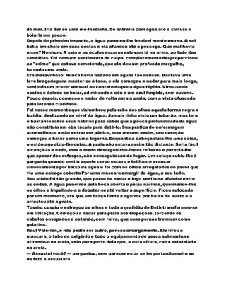 do mar. Iria dar só uma mo-lhadinha. Só entraria com água até a cintura e
boiaria um pouco.
Depois do primeiro impacto, a água pareceu-lhe incrivel mente morna. O sol
batia em cheio em suas costas e ela afundou até o pescoço. Que mal havia
nisso? Nenhum. A saia e os óculos escuros estavam lá na areia, ao lado das
sandálias. Foi com um sentimento de culpa, completamentedesproporcional
ao "crime" que estava cometendo, que ela deu um profundo mergulho,
furando uma onda.
Era maravilhoso! Nunca havia nadado em águas tão densas. Bastava uma
leve braçada para manter-se à tona, e ela começou a nadar para mais longe,
sentindo um prazer sensual ao contato daquela água tépida. Virou-se de
costas e deixou-se boiar, ad mirando o céu e um azul límpido, sem nuvens.
Pouco depois, começou a nadar de volta para a praia, com a vista ofuscada
pela intensa claridade.
Foi nesse momento que vislumbrou pelo rabo dos olhos aquela forma negra e
luzidia, deslizando ao nível da água. Jamais tinha visto um tubarão, mas lera
o bastante sobre seus hábitos para saber que a pouca profundidade da água
não constituía um obs táculo para detê-lo. Sua prática de enfermagem
aconselhou-a a não entrar em pânico, mas mesmo assim, seu coração
começou a bater como uma bigorna. Enquanto a cabeça dizia-lhe uma coisa,
o estômago dizia-lhe outra. A praia não estava assim tão distante. Seria fácil
alcançá-la a nado, mas o medo desorganizou-lhe os reflexos e parecia-lhe
que apesar dos esforços, não conseguia saú do lugar. Um soluço subiu-lhe à
garganta quando sentiu aquele corpo escuro e brilhante avançar
sinuosamente por baixo da água e foi com os olhos arregalados de pavor que
viu uma cabeça coberta Por uma máscara emergir da água, a seu lado.
Seu alívio foi tão grande, que parou de nadar e logo sentiu-se afundar entre
as ondas. A água penetrou pela boca aberta e pelas narinas, queimando-lhe
os olhos e impelindo-a a debater-se até voltar à superfície. Ficou sufocada
por um momento, até que um braço firme a agarrou por baixo do busto e a
arrastou até a praia.
Tossiu, cuspiu e esfregou os olhos e toda a gratidão de Beth transformou-se
em irritação. Começou a nadar pela praia aos tropeções, torcendo os
cabelos ensopados e notando, com raiva, que suas pernas tremiam como
gelatina.
Raul Valerian, e não podia ser outro, pensou amargamente. Ele tirou a
máscara, o tubo de oxigênio e todo o equipamento de pesca submarina e
atirando-o na areia, veio para perto dela que, a esta altura, caíra estatelada
na areia.
— Assustei você? — perguntou, sem parecer estar se im portando muito se
de fato a assustara.
 