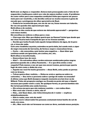 Beth nem se dignou a responder. Estava mais preocupada com o fato de ter
esquecido a toalha para cobrir-se e não de sejava molhar a saia. O problema
de como voltar para casa naquelas condições tinha que esperar um pouco
mais para ser resolvido, e ela decidiu colocar os óculos escuros à guisa de
escudo que a protegesse do olhar apreciativo de Raul.
— Poderia ter acontecido que, em vez de ser eu, fosse mesmo um tubarão.
De vez em quando eles aparecem por aqui.
Beth olhou-o de soslaio.
— E não se deu conta de que estava me deixando apavorada? — perguntou
com maus modos.
Ele encolheu os ombros e olhou para o mar.
— Claro que sim. Mas que diabos queria que eu fizesse? Achei que desde que
me visse ficaria mais tranquila do que se eu tivesse sumido.
— Duvido que tenha ficado todo aquele tempo debaixo da água, de lá para
cá, a troco de nada.
Com uma risadinha caçoísta, estendeu-se perto dela, bai xando mais o zíper
do negro macacão de borracha, de forma a expor o musculoso tórax.
— Certo — ele concordou, sem tentar uma negativa. — Quer dizer que
continuo sendo um ignorante, um cretino, etc. etc.
Beth olhou-o inconformada.
— Nunca disse isso de você.
— Não? — Os estranhos olhos verdes estavam sombreados pelas negras
pestanas quando ele a olhou fixamente. — E o que diria então a meu
respeito? Pelo menos a vez em que nos encon tramos, parecia que queria
fugir de mim como o diabo da cruz.
— Aquela vez você foi muito grosseiro — disse Beth, enla çando as pernas
com os braços.
— Talvez queira dizer realista. — Rolou na areia e apoiou-se sobre os
cotovelos. — Seu noivo a preveniu sobre o perigo de nadar na enseada?
A última coisa que Beth desejava naquele momento era lem brar-se de
Willard. Tinha até proposto castigar-se, ficando na praia até que o biquini
secasse para poder vestir a saia. De qualquer forma, as pernas bambas não
lhe teriam permitido uma saída honrosa.
— Ele avisou-me para que não nadasse sozinha — con cedeu dizer.
— Mas você não o levou a sério, não é?
— Não... sim! Quer dizer, não tinha intenções de ir nadar — explicou
atabalhoadamente.
— Não ia nadar, mas veio de maiô!
— Como você é observador! As pessoas costumam tomar banho de sol de
maiô, ora essa.
— Ah... Mas você não vai bronzear-se como se deve, sentada nessa posição.
 