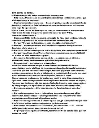 Beth cerrou os dentes.
— No momento, não estou pretendendo bronzear-me.
— Não está... O que está é desperdiçando seu tempo tentando esconder que
minha presença a perturba.
— Que homem mais presunçoso — disse ofegante, e dando uma risadinha de
desdém, continuou: — Pois saiba que fui embora da Inglaterra justamente
para fugir de tipos assim.
— Ora! — Ele torceu a cabeça para o lado. — Pois eu tinha a ilusão de que
você tinha deixado a Inglaterra porque ia ca sar-se com Willie.
Ela corou violentamente.
— Quer saber? Não tenho nenhuma obrigação de ficar aqui sentada, falando
com você. Agradeceria se fosse embora e me deixasse em paz.
— Por quê? Porque eu desmascarei suas intenções mercenárias?
— Mercen... Não sou nenhuma mercenária! — contestou energicamente,
dando um chute para o ar.
— Não é? — Ele imitou seu gesto. — Então por que ,vai casar-se com Willard?
— Porque vou... Essa é boa! Talvez lhe interesse saber que eu amo Willard!
Eu o amo, dá para entender? — gritou.
— Estou ouvindo muito bem o que você diz — concordou com cinismo,
baixando os olhos atrevidamente por todo o corpo de Beth.
— Belas pernas! — acrescentou, provocador.
Não havia como cobrir o corpo, e usar as mãos não teria sido muito
sugestivo, portanto, ela ficou na mesma posição, odiando aquele homem por
fazer com que ela se sentisse tão vulgar. Quis até pagar-lhe com a mesma
moeda, examinando-o de alto a baixo, mas o macacão de borracha marcava-
lhe as formas tão escandalosamente que ela desviou o olhar.
Ela apressou-se em levantar da areia e em vestir a saia. Mas suspendeu o
zíper com tanta afobação que os dentes pren deram-se ao tecido do biquini.
Por mais que tentasse, não con seguia fechá-lo. Ao ouvir suas imprecações
de exasperação, ele aproximou-se para ver o que estava acontecendo.
— Deixe que eu ajudo. — Ofereceu-se, mas foi fulminado com um olhar
furioso.
— Obrigada, eu mesma faço — retorquiu, e incomodada com seu olhar
observador, acrescentou: — Empregaria melhor seu tempo tirando esse
macacão do que ficando aí, olhando para mim!
— Não creio que aprovaria se o tirasse agora. Ora, já ia esquecendo que você
é enfermeira e deve estar acostumada a ver homens nus.
— Não nessas circunstâncias — exclamou, escandalizada. — Eu... eu não
sabia que... não pensei que... oh, você é desprezível!
— Só porque estou aqui na sua frente, lembrando-lhe as coisas boas que vai
perder na vida?
 