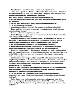 — Deus do céu! — exclamou meio assustado, meio admirado.
— Isso é tudo o que tem a dizer? — retrucou Barbara, com raiva. — Ele deve
estar ficando louco, e você sabe disso. Qual a moça de vinte e quatro anos
que se casaria com ele a não ser pelo dinheiro?
Raul pegou no bule e despejou um pouco de café na xícara.
— Você acha que seu pai não tem nada mais a oferecer a uma mulher, a não
ser dinheiro?
— E o que mais poderia ser? Uma... uma pessoa dessa espécie!
— Por acaso, você a conhece?
— Lógico que não. Como poderia? Ele sacudiu os ombros, enfastiado.
— É que você fala com tanta segurança. Como pode saber se ela não está
apaixonada por seu pai?
— Eles se conhecem há apenas um mês!
— E dai? O tempo não quer dizer nada em matéria de amor. Pode ter havido
uma atração mútua fulminante.
— Não poderia esperar outra coisa de você! — Sua boca fez um trejeito de
desgosto. — Mas não se esqueça que se papai decidir casar-se, toda a
situação aqui poderá mudar, princi palmente se ele tiver um filho.
— Ah, agora estou entendendo! — Sua expressão era maldosa.
— Se quisermos ser realistas, é isso mesmo. — Barbara estava quase
suplicando, quando acrescentou: — Raul, o que nós vamos fazer?
— O que nós vamos fazer? — Terminou de saborear seu café e esticou-se na
poltrona preguiçosamente. — É favor não me envolver em seus projetos. Se o
velho Willie resolver que quer que uma vampira lhe sugue o sangue, não
tenho nada com isso.
— Você se sente superseguro, não é mesmo? E é tão con vencido! Você
cogitou na possibilidade de papai resolver vender a ilha caso... caso a mulher
não queira morar aqui? Sabe bem que no ano passado ele teve uma oferta
tentadora daquela companhia americana. Não se desprezam milhões de
dólares assim tão facilmente.
A boca de Raul contraiu-se mediante aquela hipótese. Era evi dente que ele
nunca levara em consideração essa eventualidade, e Barbara sentiu-se
satisfeita de ter encontrado seu ponto fraco.
— Por que seu pai iria vender agora, se ele sempre condenou esses
consórcios que vivem comprando ilhas para transformá-lasno paraíso dos
turistas?
— Já lhe disse, essa mulher deve ter uma maneira de pensar e de viver
tipicamente inglesa. O que lhe importaria esta ilha? E se estiver casando
com papai pelo dinheiro, onde iria gastá-lo neste lugar onde o Judas perdeu
as botas?
 
