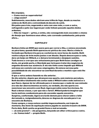 Ela arquejou.
— Como você se supervaloriza!
— Julga assim?
Subitamente, seus dedos abriram uma trilha de fogo, desde os macios
ombros de Beth até a extremidade do decote do sutiã.
Ela pulou para trás, segurando a saia com uma mão, e com a outra,
esfregando a pele nos lugares por onde tinham passado aqueles dedos
ardentes.
— Não me toque! — gritou, e então, não conseguindo mais esconder a chama
do desejo que iluminava seus olhos, saiu correndo cambaleante, pela praia
afora...
CAPITULO V
Barbara tinha um DKW que usava para per correr a ilha, e estava encostada
ao pára-lama, quando Beth apareceu no pórtico da casa. Maria a tinha in
formado que Barbara iria para as cocheiras às nove horas da manhã. Beth
vestira calças de brim muito justas e um blusão. Depois descera para a sala,
dera um beijo em Willard, e o deixara terminando o desjejum sozinho.
Tudo levava a crer que seu entusiasmo para que Beth fosse cavalgar se
devia, em grande parte, à liberdade que teria para tratar dos negócios do
engenho durante sua ausência. E ela não tinha como impedir que Willard
entrasse em contato com seus empregados. Só estava nervosa pela
possibilidade de ele encontrar-se com Raul durante a manhã e que este lhe
relatasse
O que a noiva andara fazendo no dia anterior.
No dia anterior, depois que alcançara seu quarto, sem maiores percalços,
Beth decidira totalmente não contar nada a Willard sobre onde estivera e o
que fizera. Apesar de ter afirmado para si mesma que a razão de sua omissão
era não dar aborrecimentos ao noivo, na verdade, ela não queria era
mencionar seu encontro com Raul. Agora percebia como fora leviana. Se
Raul a denun ciasse, e por que não o faria?, Willard poderia imaginar que
havia motivos condenáveis para ela esconder aquele encontro.
Suspirou, conformada. Agora era tarde demais para chorar sobre o leite
derramado e, resignadamente,desceu os degraus da escada para ir ao
encontro de Barbara.
Como sempre, a moça estava vestida impecavelmente, em trajes de
montaria. Seu boné de equitação estava jogado no assento traseiro do DKW.
Perto dela, Beth sentiu-se granda1hona e mal-arrumada.
— Já está pronta? — ela perguntou, lançando um olhar crítico para a outra.
— Já. Vamos indo? — propôs Beth.
 
