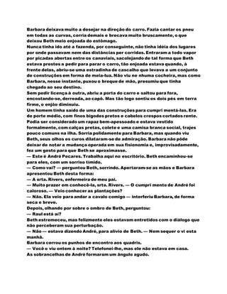Barbara deixava muito a desejar na direção do carro. Fazia cantar os pneu
em todas as curvas, corria demais e brecava muito bruscamente, o que
deixou Beth meio enjoada do estômago.
Nunca tinha ido até a fazenda, por conseguinte, não tinha idéia dos lugares
por onde passavam nem das distâncias per corridas. Entraram a todo vapor
por picadas abertas entre os canaviais, sacolejando de tal forma que Beth
estava prestes a pedir para parar o carro, tão enjoada estava quando, à
frente delas, abriu-se uma estradinha de cascalho que levava a um conjunto
de construções em forma de meia-lua. Não viu ne nhuma cocheira, mas como
Barbara, nesse instante, puxou o breque de mão, presumiu que tinha
chegado ao seu destino.
Sem pedir licença à outra, abriu a porta do carro e saltou para fora,
encostando-se, derreada, ao capô. Mas tão logo sentiu os dois pés em terra
firme, o enjôo diminuiu.
Um homem tinha saído de uma das construções para cumpri mentá-las. Era
de porte médio, com finos bigodes pretos e cabelos crespos cortados rente.
Podia ser considerado um rapaz bem-apessoado e estava vestido
formalmente, com calças pretas, colete e uma camisa branca social, trajes
pouco comuns na ilha. Sorria polidamente para Barbara, mas quando viu
Beth, seus olhos es curos dilataram-se de admiração. Barbara não pôde
deixar de notar a mudança operada em sua fisionomia e, improvisadamente,
fez um gesto para que Beth se aproximasse.
— Este é André Pecares. Trabalha aqui no escritório. Beth encaminhou-se
para eles, com um sorriso tímido.
— Como vai? — perguntou Beth, sorrindo. Apertaram-se as mãos e Barbara
apresentou Beth desta forma:
— A srta. Rivers, enfermeira de meu pai.
— Muito prazer em conhecê-la, srta. Rivers. — O cumpri mento de André foi
caloroso. — Veio conhecer as plantações?
— Não. Ela veio para andar a cavalo comigo — interferiu Barbara, de forma
seca e breve.
Depois, olhando por sobre o ombro de Beth, perguntou:
— Raul está aí?
Beth estremeceu, mas felizmente eles estavam entretidos com o diálogo que
não perceberam sua perturbação.
— Não — estava dizendo André, para alívio de Beth. — Nem sequer o vi esta
manhã.
Barbara cerrou os punhos de encontro aos quadris.
— Você o viu ontem à noite? Telefonei-lhe, mas ele não estava em casa.
As sobrancelhas de André formaram um ângulo agudo.
 