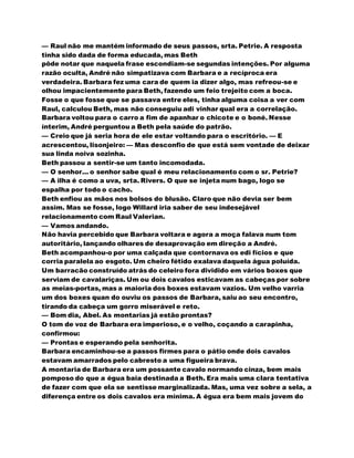 — Raul não me mantém informado de seus passos, srta. Petrie. A resposta
tinha sido dada de forma educada, mas Beth
pôde notar que naquela frase escondiam-se segundas intenções. Por alguma
razão oculta, André não simpatizava com Barbara e a recíproca era
verdadeira. Barbara fez uma cara de quem ia dizer algo, mas refreou-se e
olhou impacientemente para Beth, fazendo um feio trejeito com a boca.
Fosse o que fosse que se passava entre eles, tinha alguma coisa a ver com
Raul, calculou Beth, mas não conseguiu adi vinhar qual era a correlação.
Barbara voltou para o carro a fim de apanhar o chicote e o boné. Nesse
ínterim, André perguntou a Beth pela saúde do patrão.
— Creio que já seria hora de ele estar voltando para o escritório. — E
acrescentou, lisonjeiro: — Mas desconfio de que está sem vontade de deixar
sua linda noiva sozinha.
Beth passou a sentir-se um tanto incomodada.
— O senhor... o senhor sabe qual é meu relacionamento com o sr. Petrie?
— A ilha é como a uva, srta. Rivers. O que se injeta num bago, logo se
espalha por todo o cacho.
Beth enfiou as mãos nos bolsos do blusão. Claro que não devia ser bem
assim. Mas se fosse, logo Willard iria saber de seu indesejável
relacionamento com Raul Valerian.
— Vamos andando.
Não havia percebido que Barbara voltara e agora a moça falava num tom
autoritário, lançando olhares de desaprovação em direção a André.
Beth acompanhou-o por uma calçada que contornava os edi fícios e que
corria paralela ao esgoto. Um cheiro fétido exalava daquela água poluída.
Um barracão construído atrás do celeiro fora dividido em vários boxes que
serviam de cavalariças. Um ou dois cavalos esticavam as cabeças por sobre
as meias-portas, mas a maioria dos boxes estavam vazios. Um velho varria
um dos boxes quan do ouviu os passos de Barbara, saiu ao seu encontro,
tirando da cabeça um gorro miserável e reto.
— Bom dia, Abel. As montarias já estão prontas?
O tom de voz de Barbara era imperioso, e o velho, coçando a carapinha,
confirmou:
— Prontas e esperando pela senhorita.
Barbara encaminhou-se a passos firmes para o pátio onde dois cavalos
estavam amarrados pelo cabresto a uma figueira brava.
A montaria de Barbara era um possante cavalo normando cinza, bem mais
pomposo do que a égua baia destinada a Beth. Era mais uma clara tentativa
de fazer com que ela se sentisse marginalizada. Mas, uma vez sobre a sela, a
diferença entre os dois cavalos era mínima. A égua era bem mais jovem do
 
