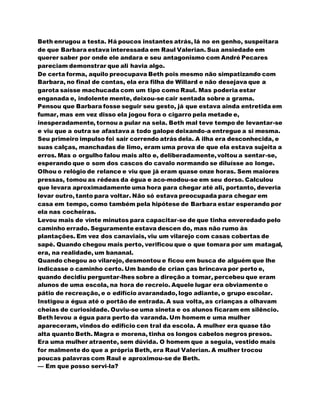Beth enrugou a testa. Há poucos instantes atrás, lá no en genho, suspeitara
de que Barbara estava interessada em Raul Valerian. Sua ansiedade em
querer saber por onde ele andara e seu antagonismo com André Pecares
pareciam demonstrar que ali havia algo.
De certa forma, aquilo preocupava Beth pois mesmo não simpatizando com
Barbara, no final de contas, ela era filha de Willard e não desejava que a
garota saísse machucada com um tipo como Raul. Mas poderia estar
enganada e, indolente mente, deixou-se cair sentada sobre a grama.
Pensou que Barbara fosse seguir seu gesto, já que estava ainda entretida em
fumar, mas em vez disso ela jogou fora o cigarro pela metade e,
inesperadamente, tornou a pular na sela. Beth mal teve tempo de levantar-se
e viu que a outra se afastava a todo galope deixando-a entregue a si mesma.
Seu primeiro impulso foi sair correndo atrás dela. A ilha era desconhecida, e
suas calças, manchadas de limo, eram uma prova de que ela estava sujeita a
erros. Mas o orgulho falou mais alto e, deliberadamente,voltou a sentar-se,
esperando que o som dos cascos do cavalo normando se diluísse ao longe.
Olhou o relógio de relance e viu que já eram quase onze horas. Sem maiores
pressas, tomou as rédeas da égua e aco-modou-se em seu dorso. Calculou
que levara aproximadamente uma hora para chegar até ali, portanto, deveria
levar outro, tanto para voltar. Não só estava preocupada para chegar em
casa em tempo, como também pela hipótese de Barbara estar esperando por
ela nas cocheiras.
Levou mais de vinte minutos para capacitar-se de que tinha enveredado pelo
caminho errado. Seguramente estava descen do, mas não rumo às
plantações. Em vez dos canaviais, viu um vilarejo com casas cobertas de
sapé. Quando chegou mais perto, verificou que o que tomara por um matagal,
era, na realidade, um bananal.
Quando chegou ao vilarejo, desmontou e ficou em busca de alguém que lhe
indicasse o caminho certo. Um bando de crian ças brincava por perto e,
quando decidiu perguntar-lhes sobre a direção a tomar, percebeu que eram
alunos de uma escola, na hora de recreio. Aquele lugar era obviamente o
pátio de recreação, e o edifício avarandado, logo adiante, o grupo escolar.
Instigou a égua até o portão de entrada. A sua volta, as crianças a olhavam
cheias de curiosidade. Ouviu-se uma sineta e os alunos ficaram em silêncio.
Beth levou a égua para perto da varanda. Um homem e uma mulher
apareceram, vindos do edifício cen tral da escola. A mulher era quase tão
alta quanto Beth. Magra e morena, tinha os longos cabelos negros presos.
Era uma mulher atraente, sem dúvida. O homem que a seguia, vestido mais
for malmente do que a própria Beth, era Raul Valerian. A mulher trocou
poucas palavras com Raul e aproximou-se de Beth.
— Em que posso servi-la?
 