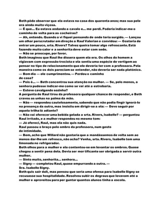Beth pôde observar que ela estava na casa dos quarenta anos; mas sua pele
era ainda muito viçosa.
— É que... Eu estava andando a cavalo e... me perdi. Poderia indicar-me o
caminho de volta para as cocheiras?
— Ah, entendo. Quando a vi fiquei pensando de onde teria surgido. — Lançou
um olhar perscrutador em direção a Raul Valerian e convidou: — Gostaria de
entrar um pouco, srta. Rivers? Talvez queira tomar algo refrescante.Está
fazendo muito calor e a senhorita deve estar com sede.
— Não se preocupe, por favor.
Beth imaginou que Raul lhe dissera quem ela era. Os olhos do homem a
vigiavam com expressão trocista e ela sentiu uma espécie de vertigem ao
pensar no tipo de relacionamento que ele deveria ter com a professora. Pela
maneira como os dois pareciam se entender, não deveria ser nada platónico.
— Bom dia — ele cumprimentou. — Perdeu o caminho
de casa?
— Pois é... — Beth concentrou sua atenção na mulher. — Se, pelo menos, a
senhora pudesse indicar-me como se vai até a estrebaria.
— Esteve cavalgando sozinha?
A pergunta de Raul tirou da professora qualquer chance de responder, e Beth
cravou as unhas na palma da mão.
— Não — respondeu cautelosamente, sabendo que não podia fingir ignorá-lo
na presença da outra, mas insistiu em dirigir-se a ela: — Devo seguir por
aquela trilha lá adiante?
— Não vai oferecer uma bebida gelada a srta. Rivers, Isabelle? — perguntou
Raul irritado, e a mulher respondeu no mesmo tom:
— Já ofereci, Raul, mas ela não quis nada.
Raul passou o braço pelo ombro da professora, num gesto
de intimidade.
— Bem, acho que Willard não gostaria que a mandássemos de volta sem ao
menos dar-lhe um refresco, não acha? Venha, srta. Rivers, Isabelle tem uma
limonada no refrigerador.
Beth olhou para a mulher e ela contentou-se em levantar os ombros. Quase
chegou a sentir pena dela. Devia ser mor tificante ser obrigada a servir outra
mulher.
— Sinto muito, senhorita... senhora...
— Signy — completou Raul, quase empurrando a outra. —
Sra. Isabelle Signy.
Beth quis sair dali, mas pensou que seria uma ofensa para Isabelle Signy se
recusasse sua hospitalidade. Resolveu subir os degraus que levavam até a
mulher e aproveitou para per guntar quantos alunos tinha a escola.
 