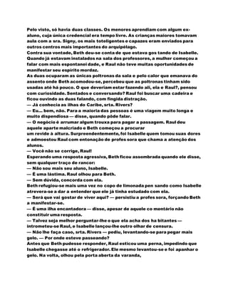 Pelo visto, só havia duas classes. Os menores aprendiam com algum ex-
aluno, cuja única credencial era tempo livre. As crianças maiores tomavam
aula com a sra. Signy, os mais toteligentes e capazes eram enviados para
outros centros mais importantes do arquipélago.
Contra sua vontade, Beth deu-se conta de que estava gos tando de Isabelle.
Quando já estavam instalados na sala dos professores, a mulher começou a
falar com mais espontanei dade, e Raul não teve muitas oportunidades de
manifestar seu espírito mordaz.
As duas ocuparam as únicas poltronas da sala e pelo calor que emanava do
assento onde Beth acomodou-se, percebeu que as poltronas tinham sido
usadas até há pouco. O que deveriam estar fazendo ali, ela e Raul?, pensou
com curiosidade. Sentados e conversando? Raul foi buscar uma cadeira e
ficou ouvindo as duas falando, com fingida distração.
— Já conhecia as ilhas do Caribe, srta. Rivers?
— Eu... bem, não. Para a maioria das pessoas é uma viagem muito longa e
muito dispendiosa — disse, quando pôde falar.
— O negócio é arrumar algum trouxa para pagar a passagem. Raul deu
aquele aparte malcriado e Beth começou a procurar
um revide à altura. Surpreendentemente, foi Isabelle quem tomou suas dores
e admoestou Raul com entonação de profes sora que chama a atenção dos
alunos.
— Você não se corrige, Raul!
Esperando uma resposta agressiva, Beth ficou assombrada quando ele disse,
sem qualquer traço de rancor:
— Não sou mais seu aluno, Isabelle.
— É uma lástima. Raul olhou para Beth.
— Sem dúvida, concorda com ela.
Beth refugiou-se mais uma vez no copo de limonada pen sando como Isabelle
atrevera-se a dar a entender que ele já tinha estudado com ela.
— Será que vai gostar de viver aqui? — persistiu a profes sora, forçando Beth
a manifestar-se.
— É uma ilha encantadora — disse, apesar de aquele co mentário não
constituir uma resposta.
— Talvez seja melhor perguntar-lhe o que ela acha dos ha bitantes —
intrometeu-se Raul, e Isabelle lançou-lhe outro olhar de censura.
— Não lhe faça caso, srta. Rivers — pediu, levantando-se para pegar mais
gelo. — Por onde esteve passeando?
Antes que Beth pudesse responder, Raul esticou uma perna, impedindo que
Isabelle chegasse até o refrigerador. Ele mesmo levantou-se e foi apanhar o
gelo. Na volta, olhou pela porta aberta da varanda,
 
