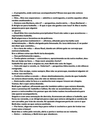 — A propósito, onde está sua acompanhante? Disse-nos que não estava
sozinha.
— Nós... Nós nos separamos — admitiu a contragosto, e sentiu aqueles olhos
verdes analisando-a.
— Estava com Barbara, não é? — perguntou, muito sério. — Essa Barbara! —
E dirigiu-se para Isabelle. — O que é que ela ganha com isso? A ilha é muito
pequena para que alguém
se perca.
— Raul! Não tire conclusões precipitadas! Você não sabe o que aconteceu —
repreendeu Isabelle.
Beth pigarreou e levantou-se da poltrona.
— Agora preciso realmente ir — afirmou, olhando para Isa belle com
determinação. — Muito obrigada pela limonada. Es tava deliciosa. E se puder
me dizer que caminho...
— Eu a levo de volta — disse Raul, dando um último gole na cerveja que
estivera bebendo.
Era a última coisa que Beth teria desejado.
— Sou perfeitamente capaz...
— Tenho plena certeza — concordou e, aproximando-se da outra mulher, deu-
lhe um beijo na face. — Vejo você amanhã. Certo?
Isabelle fez que sim e ergueu-se, mas Beth não saiu do lugar.
— Veio até aqui a cavalo, sr. Valerian? — perguntou tibia-mente, e ele olhou-a
resignado.
— Não. Vim no jipe, como sempre. Mas não se preocupe, mandarei alguém vir
buscar sua montaria.
— Preferiria voltar a cavalo — disse obstinadamente, ciente de que Isabelle
os estava observando, mas ele não se deixou vencer.
— Está muito calor lá fora e a senhorita nem sequer trouxe um chapéu.
Vamos. Sei o que estou dizendo.
Beth quis replicar, afirmando que ela também sabia o que estava dizendo,
mas a presença de Isabelle a tolheu. Se não se acautelasse, dentro em
pouco a outra mulher iria pensar que ela tinha razões inconfessáveis para
não querer acompanhá-lo.
Seguiu-o com uma sensação de derrota. Acenaram um adeus a Isabelle, que
ficou na varanda, e se dirigiram para o jipe que estava abrigado à sombra de
um carvalho, por trás da escola. Só quando chegaram perto do carro é que
Beth deu vazão ao que estava sentindo.
— Por favor, diga-me como faço para voltar à cocheira e pare de tratar-me
como uma criança!
Raul deu a volta pelo veículo, abriu a porta e sentou-se ao volante.
— Entre — ordenou, e Beth teve que obedecer.
 