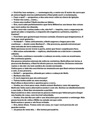 — Você faz isso sempre... — resmungou ela, a meia-voz. O motor do carro que
já estava ligado morreu subitamente e Raul pôde ouvir a reclamação.
— Faço o quê? — perguntou, e deu uma nova volta na chave de ignição.
— Tratar-me como... como...
— Como uma mulher? Beth mordeu os lábios.
— Ora, você sabe perfeitamente o que faria Willard se sou besse das coisas
que você andou me dizendo.
— Mas você não contou nada a ele, não foi? — inquiriu, com a segurança de
quem já sabe a resposta, e enquanto ele engatava a primeira, repetiu: —
Contou?
— Você bem que gostaria que tivesse contado. Gostaria que brigássemos. É
isso que você gostaria...
— Verdade? — falou cinicamente, e Beth segurou a língua para não
continuar. — Assim como Barbara? — Ele provocou, quando entraram por
uma estrada de terra esburacada.
Beth apressou-se em travar a porta, antes que fosse cuspida para fora.
— Não estou entendendo — replicou, obstinando-se a não levar o assunto
adiante.
— Pois bem, continue a esconder a cabeça na areia, como as avestruzes.
Ela continuou quieta.
Em poucos minutos estavam de volta às cocheiras. Beth olhou em torno, à
procura de Barbara, e Raul foi direto para os escritórios. Os boxes estavam
vazios e ela não viu nem sombra do cavalo normando.
Voltou para o lado dos escritórios no momento em que Raul estava tornando
a sair, à sua procura.
— Então? — perguntou, olhando por sobre a cabeça de Beth.
— Barbara não está.
— E você esperava que ela estivesse?
— Talvez tenha saído ao meu encalço.
Raul olhou-a descrente e apontou para o carro.
— Venha, eu a levo para casa. André avisará Barbara, caso ela apareça.
Beth não tinha outra alternativa senão ir com ele. Sentou-se obedientemente
a seu lado, e Raul deu novamente a partida.
Raul acelerou e eles venceram os poucos metros que faltavam para chegar
nos fundos da casa, com incrível velocidade.
— Venha. Vou dar-lhe um café e uns biscoitos para assentar o estômago. Não
posso levá-la de volta a Willie no estado em que está.
Beth sustou o passo e ele ficou irritado.
— Ora, deixe disso. Tomas este em casa, se é que você precisa de um
guarda-costas.
— Já passa do meio-dia. — Ela tentou persuadi-lo.
 