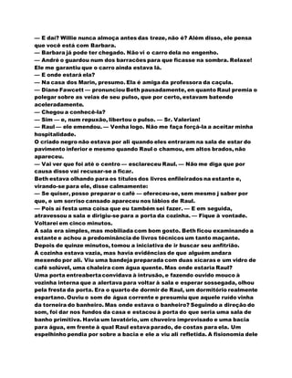 — E daí? Willie nunca almoça antes das treze, não é? Além disso, ele pensa
que você está com Barbara.
— Barbara já pode ter chegado. Não vi o carro dela no engenho.
— André o guardou num dos barracões para que ficasse na sombra. Relaxe!
Ele me garantiu que o carro ainda estava lá.
— E onde estará ela?
— Na casa dos Marin, presumo. Ela é amiga da professora da caçula.
— Diane Fawcett — pronunciou Beth pausadamente, en quanto Raul premia o
polegar sobre as veias de seu pulso, que por certo, estavam batendo
aceleradamente.
— Chegou a conhecê-la?
— Sim — e, num repuxão, libertou o pulso. — Sr. Valerian!
— Raul — ele emendou. — Venha logo. Não me faça forçá-la a aceitar minha
hospitalidade.
O criado negro não estava por ali quando eles entraram na sala de estar do
pavimento inferior e mesmo quando Raul o chamou, em altos brados, não
apareceu.
— Vai ver que foi até o centro — esclareceu Raul. — Não me diga que por
causa disso vai recusar-se a ficar.
Beth estava olhando para os títulos dos livros enfileirados na estante e,
virando-se para ele, disse calmamente:
— Se quiser, posso preparar o café — ofereceu-se, sem mesmo j saber por
que, e um sorriso cansado apareceu nos lábios de Raul.
— Pois aí festa uma coisa que eu também sei fazer. — E em seguida,
atravessou a sala e dirigiu-se para a porta da cozinha. — Fique à vontade.
Voltarei em cinco minutos.
A sala era simples, mas mobiliada com bom gosto. Beth ficou examinando a
estante e achou a predominância de livros técnicos um tanto maçante.
Depois de quinze minutos, tomou a iniciativa de ir buscar seu anfitrião.
A cozinha estava vazia, mas havia evidências de que alguém andara
mexendo por ali. Viu uma bandeja preparada com duas xícaras e um vidro de
café solúvel, uma chaleira com água quente. Mas onde estaria Raul?
Uma porta entreabertaconvidava à intrusão, e fazendo ouvido mouco à
vozinha interna que a alertava para voltar à sala e esperar sossegada, olhou
pela fresta da porta. Era o quarto de dormir de Raul, um dormitório realmente
espartano. Ouviu o som de água corrente e presumiu que aquele ruído vinha
da torneira do banheiro. Mas onde estava o banheiro? Seguindo a direção do
som, foi dar nos fundos da casa e estacou à porta do que seria uma sala de
banho primitiva. Havia um lavatório, um chuveiro improvisado e uma bacia
para água, em frente à qual Raul estava parado, de costas para ela. Um
espelhinho pendia por sobre a bacia e ele a viu ali refletida. A fisionomia dele
 