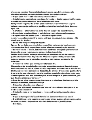 alterou-se e ambos ficaram indecisos de como agir. Foi então que ela
percebeu aquelas horríveis bolhas na mão e no pulso de Raul.
— O que você fez? — ela exclamou, adiantando-se.
— Não foi nada, queimei-me com água fervendo — declarou com indiferença,
mas ela notou que ele devia estar sentindo muita dor.
Sem pensar, segurou-lhe a mão para examinar as queima duras. A pele
estava começando a dilacerar-se. Ele estivera tentando aliviar a dor com
água fria.
— A chaleira — ela murmurou, e ele deu um suspiro de assentimento.
— Demasiada impetuosidade — quis brincar, mas ela não achou graça.
— Há pouco que eu possa fazer — disse Beth pensativa-
mente, tentando não sentir o cheiro viril que emanava de seu corpo. — No
hospital, o dr. Marin...
— Ei! Eu não vou para hospital algum!
Apesar de ter dado uma risadinha, seus olhos estavam es tranhamente
circunspectos. Beth largou-lhe a mão e afastou-se em direção à porta.
— Eu farei o café — disse, debatendo-se contra as emoções que tentavam
dominá-la, e saiu rapidamente para os lados da cozinha.
Estava levantando a bandeja, quando Raul apareceu na por ta, com as
queimaduras cobertas de pomada. Afastou-se para o lado para que ela
pudesse passar com a bandeja e seguiu-a, carregando um pacote de
bolachas.
— Acho que é tudo o que tenho para oferecer-lhe.
Ela serviu-se de uma bolacha, antes de acomodar-se numa das poltronas.
Raul sentou-se no sofá e tomou o café, segurando a xícara com a mão ferida.
Ela impacientou-se com aquele descuido. Se ele não tratasse da queimadura,
à parte a dor que iria sentir, estaria sujeito a uma infecção, ainda mais num
clima daqueles. Mas não podia forçá-lo a ir ao hospital e, pensando bem,.por
que deveria preocupar-se tanto?
— Pare de me olhar com esse ar de censura! — ele disse finalmente, e ela
sacudiu os ombros, com indiferença.
— Não estou olhando coisa alguma!
— Está sim. Você está pensando que sou um relaxado em não querer ir ao
médico, não é mesmo?
— Não tenho nada a ver com isso — retrucou friamente, mas ele não se
abalou.
— O que o Marin poderia fazer? Dar-me um comprimido contra a dor?
— E antibióticos — ela sugeriu e apertou os lábios quando ele deu um sorriso
de mofa. — Bem... é que afinal sou uma enfermeira — justificou-se.
— Sei disso.
 
