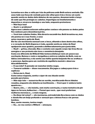 Levantou-se e deu a volta por trás da poltrona onde Beth estava sentada. Ela
usou toda sua força de vontade para não olhar para trás e levou um susto
quando sentiu os dedos dele debaixo de seu queixo, desamarrando o lenço
de seda que lhe protegia os cabelos. Impertigou-se imediatamente e
depositou a xícara na bandeja a seu lado, enquanto protestava:
— Não faça isso!
— Qual é o problema?
Agora seus cabelos estavam soltos pelas costas e ele passou os dedos pelos
fios sedosos para desembaraçá-los.
— Você tem cabelos lindos. Não deveria escondê-los. Beth levantou-se, mas
ele postou-se à sua frente, e seus
seios roçaram o peito de Raul.
Ele fez um movimento sensual com a boca, olhando-a bem dentro dos olhos,
e o coração de Beth disparou à toda, quando sentiu as mãos de Raul
apalparem seus quadris, puxando-a deliberadamente para junto dele.
— Raul! — gritou, chocada. Mas o contato com aquele corpo rijo tirou-lhe as
energias e seu protesto não teve a veemência desejada.
Como era diferente de Willard! Não tentava disfarçar nem um pouco sua
excitação. Baixou o rosto e mergulhou-o entre os cabelos de Beth, com os
lábios entreabertos,e ela sentiu seu hálito quente beijando-lhe as orelhas e
o pescoço. Apelou para um restinho de equilíbrio mental e observou
descabidamente:
— E sua mão? A pomada vai manchar minha roupa.
— Tomarei cuidado — disse roucamente. Ela jogou a cabeça para trás e
suplicou:
— Deixe-me ir, Raul.
Como única resposta, sentiu o zíper de seu blusão sendo
puxado para baixo.
— Não seja tola — sussurrou-lhe ao ouvido, mordiscando-lheos lóbulos
rosados, enquanto ela debatia-se inutilmente. — Você quer ir embora tanto
quanto eu...
— Quero, sim... — ela insistiu, sem muita convicção, e numa tentativa de pôr
água na fervura, balbuciou: — Pensei que você... que você preferisse
mulheres morenas e... e mais magras.
— Eu disse tal coisa? — ele murmurou, entreabrindo-lhe a boca com os dedos
e dando-lhe um beijo profundo e sensual que a deixou fraca e de pernas
bambas.
Mas, assim mesmo, tentou reagir.
— Eu... eu vou contar a Willard — ameaçou.
 