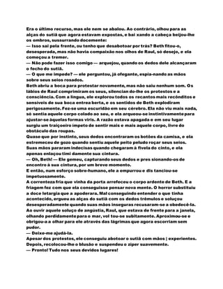 Era o último recurso, mas ele nem se abalou. Ao contrário, olhou para as
alças do sutiã que agora estavam expostas, e bai xando a cabeça beijou-lhe
os ombros, sussurrando docemente:
— Isso sai pela frente, ou tenho que desabotoar por trás? Beth fitou-o,
desesperada, mas não havia compaixão nos olhos de Raul, só desejo, e ela
começou a tremer.
— Não pode fazer isso comigo — arquejou, quando os dedos dele alcançaram
o fecho do sutiã.
— O que me impede? — ele perguntou, já ofegante, espia-nando as mãos
sobre seus seios rosados.
Beth abriu a boca para protestar novamente, mas não saiu nenhum som. Os
lábios de Raul comprimiram os seus, silencian do-lhe os protestos e a
consciência. Com a língua, ele explorou todos os recantos mais recônditos e
sensíveis de sua boca entrea berta, e os sentidos de Beth explodiram
perigosamente. Fez-se uma escuridão em seu cérebro. Ela não viu mais nada,
só sentia aquele corpo colado ao seu, e ela arqueou-se instintivamentepara
ajustar-se àquelas formas viris. A razão estava apagada e em seu lugar
surgiu um traiçoeiro ímpeto de sentir mais e mais aquele corpo, livre do
obstáculo das roupas.
Quase que por instinto, seus dedos encontraram os botões da camisa, e ela
estremeceu de gozo quando sentiu aquele peito peludo roçar seus seios.
Suas mãos pararam indecisas quando chegaram à fivela do cinto, e ela
apenas enlaçou timi damente sua cintura.
— Oh, Beth! — Ele gemeu, capturando seus dedos e pres sionando-os de
encontro à sua cintura, por um breve momento.
E então, num esforço sobre-humano, ele a empurrou e dis tanciou-se
impetuosamente.
A correnteza fria que vinha da porta arrefeceu o corpo ardente de Beth. E a
friagem fez com que ela conseguisse pensar nova mente. O horror substituiu
a doce letargia que a apoderara. Mal conseguindo entender o que tinha
acontecido, ergueu as alças do sutiã com os dedos trêmulos e soluçou
desesperadamente quando suas mãos inseguras recusaram-se a obedecê-la.
Ao ouvir aquele soluço de angústia, Raul, que estava de frente para a janela,
olhando perdidamentepara o mar, vol tou-se subitamente. Aproximou-se e
obrigou-a a olhar para ele através das lágrimas que agora escorriam sem
pudor.
— Deixe-me ajudá-la.
Apesar dos protestos, ele conseguiu abotoar o sutiã com mãos | experientes.
Depois, recolocou-lhe o blusão e suspendeu o zíper suavemente.
— Pronto! Tudo nos seus devidos lugares!
 