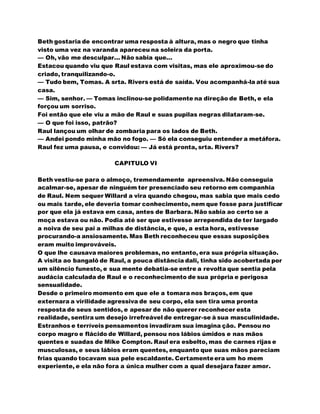 Beth gostaria de encontrar uma resposta à altura, mas o negro que tinha
visto uma vez na varanda apareceu na soleira da porta.
— Oh, vão me desculpar... Não sabia que...
Estacou quando viu que Raul estava com visitas, mas ele aproximou-se do
criado, tranquilizando-o.
— Tudo bem, Tomas. A srta. Rivers está de saída. Vou acompanhá-la até sua
casa.
— Sim, senhor. — Tomas inclinou-se polidamente na direção de Beth, e ela
forçou um sorriso.
Foi então que ele viu a mão de Raul e suas pupilas negras dilataram-se.
— O que foi isso, patrão?
Raul lançou um olhar de zombaria para os lados de Beth.
— Andei pondo minha mão no fogo. — Só ela conseguiu entender a metáfora.
Raul fez uma pausa, e convidou: — Já está pronta, srta. Rivers?
CAPITULO VI
Beth vestiu-se para o almoço, tremendamente apreensiva. Não conseguia
acalmar-se, apesar de ninguém ter presenciado seu retorno em companhia
de Raul. Nem sequer Willard a vira quando chegou, mas sabia que mais cedo
ou mais tarde, ele deveria tomar conhecimento, nem que fosse para justificar
por que ela já estava em casa, antes de Barbara. Não sabia ao certo se a
moça estava ou não. Podia até ser que estivesse arrependida de ter largado
a noiva de seu pai a milhas de distância, e que, a esta hora, estivesse
procurando-a ansiosamente. Mas Beth reconheceu que essas suposições
eram muito improváveis.
O que lhe causava maiores problemas, no entanto, era sua própria situação.
A visita ao bangalô de Raul, a pouca distância dali, tinha sido acobertada por
um silêncio funesto, e sua mente debatia-se entre a revolta que sentia pela
audácia calculada de Raul e o reconhecimento de sua própria e perigosa
sensualidade.
Desde o primeiro momento em que ele a tomara nos braços, em que
externara a virilidade agressiva de seu corpo, ela sen tira uma pronta
resposta de seus sentidos, e apesar de não querer reconhecer esta
realidade, sentira um desejo irrefreável de entregar-se à sua masculinidade.
Estranhos e terríveis pensamentos invadiram sua imagina ção. Pensou no
corpo magro e flácido de Willard, pensou nos lábios úmidos e nas mãos
quentes e suadas de Mike Compton. Raul era esbelto, mas de carnes rijas e
musculosas, e seus lábios eram quentes, enquanto que suas mãos pareciam
frias quando tocavam sua pele escaldante. Certamenteera um ho mem
experiente, e ela não fora a única mulher com a qual desejara fazer amor.
 
