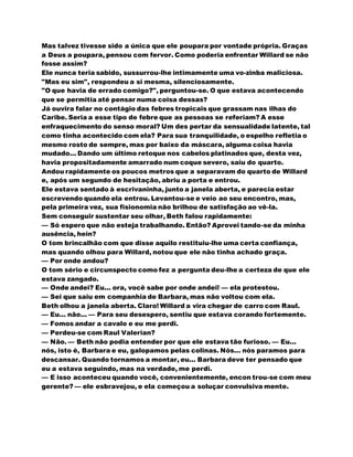Mas talvez tivesse sido a única que ele poupara por vontade própria. Graças
a Deus a poupara, pensou com fervor. Como poderia enfrentar Willard se não
fosse assim?
Ele nunca teria sabido, sussurrou-lhe intimamente uma vo-zinba maliciosa.
"Mas eu sim", respondeu a si mesma, silenciosamente.
"O que havia de errado comigo?", perguntou-se. O que estava acontecendo
que se permitia até pensar numa coisa dessas?
Já ouvira falar no contágio das febres tropicais que grassam nas ilhas do
Caribe. Seria a esse tipo de febre que as pessoas se referiam? A esse
enfraquecimento do senso moral? Um des pertar da sensualidade latente, tal
como tinha acontecido com ela? Para sua tranquilidade, o espelho refletia o
mesmo rosto de sempre, mas por baixo da máscara, alguma coisa havia
mudado... Dando um último retoque nos cabelos platinados que, desta vez,
havia propositadamente amarrado num coque severo, saiu do quarto.
Andou rapidamente os poucos metros que a separavam do quarto de Willard
e, após um segundo de hesitação, abriu a porta e entrou.
Ele estava sentado à escrivaninha, junto a janela aberta, e parecia estar
escrevendo quando ela entrou. Levantou-se e veio ao seu encontro, mas,
pela primeira vez, sua fisionomia não brilhou de satisfação ao vê-la.
Sem conseguir sustentar seu olhar, Beth falou rapidamente:
— Só espero que não esteja trabalhando. Então? Aprovei tando-se da minha
ausência, hein?
O tom brincalhão com que disse aquilo restituiu-lhe uma certa confiança,
mas quando olhou para Willard, notou que ele não tinha achado graça.
— Por onde andou?
O tom sério e circunspecto como fez a pergunta deu-lhe a certeza de que ele
estava zangado.
— Onde andei? Eu... ora, você sabe por onde andei! — ela protestou.
— Sei que saiu em companhia de Barbara, mas não voltou com ela.
Beth olhou a janela aberta. Claro! Willard a vira chegar de carro com Raul.
— Eu... não... — Para seu desespero, sentiu que estava corando fortemente.
— Fomos andar a cavalo e eu me perdi.
— Perdeu-se com Raul Valerian?
— Não. — Beth não podia entender por que ele estava tão furioso. — Eu...
nós, isto é, Barbara e eu, galopamos pelas colinas. Nós... nós paramos para
descansar. Quando tornamos a montar, eu... Barbara deve ter pensado que
eu a estava seguindo, mas na verdade, me perdi.
— E isso aconteceu quando você, convenientemente, encon trou-se com meu
gerente? — ele esbravejou, e ela começou a soluçar convulsiva mente.
 