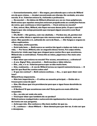 — Convenientemente, não! — Ela negou, percebendo que a raiva de Willard
era de puro ciúme. — Acabei encontrando um vilarejo. Na verdade, era uma
escola. O sr. Valerian estava lá, visitando a professora.
— Na escola! — Os lábios de Willard afinaram-se e as na rinas palpitaram.
Beth notou que aquelas emoções estavam prejudicando as condições físicas
do noivo, que continuou o interrogatório. — Você entrou na escola?
— Sim, entrei. Mas, Willard, não fique nervoso desse jeito. O que é que há?
Espero que não esteja pensando que marquei algum encontro com Raul
Valerian.
— Oh, Beth! — Ele gemeu, com voz abafada. — Perdoe-me, oh, perdoe-me!
Sou um velho idiota e egoísta que não merece nem sua afeição, nem seu
amor. Mas quando a vi, saltando do carro de Raul... — Ele fungou e ergueu os
olhos suplicantes.
— Desculpe, minha querida.
— Está tudo bem. — Beth nunca se sentira tão igual a Judas em toda a sua
vida. — Por favor, Willard, não se angustie dessa forma. Foi culpa minha.
Deveria ter vindo aqui logo que cheguei para contar-lhe o que aconteceu.
Wiilard não a contradisse. Tomou-lhe as mãos, pigarreou e fez mais uma
pergunta:
— Quer dizer que estava na escola? Por acaso, encontrou a... a diretora?
— A sra. Signy? Sim, encontrei. — Beth mordeu o lábio inferior.
— Ela... ela, e o sr. Valerian parece que se dão muito bem.
— Sim, realmente. — A voz de Willard tornou-se repenti namente brusca. — O
que foi que Raul lhe contou sobre ela?
— O que me contou? — Beth estava confusa. — Eu... o que quer dizer com
isso?
Wiilard ficou impaciente.
— Não tem importância. — E voltou ao assunto principal. — Então ele a
trouxe para casa de jipe?
— Sim. Ele disse que iria providenciar para que a égua fosse devolvida às
cocheiras.
— E Barbara? O que aconteceu com ela? Esta parte era mais difícil de
responder.
— Eu... eu não sei onde ela está.
— Você quer dizer que também ela se perdeu?
Wiilard estava readquirindo o autocontrolerapidamentee havia uma ponta
de ironia em sua pergunta.
— Acho que não. Ela conhece a ilha bem melhor do que eu.
— É... conhece — disse Willard. — Bem demais para per der-se. A não ser que
o desejasse.
 