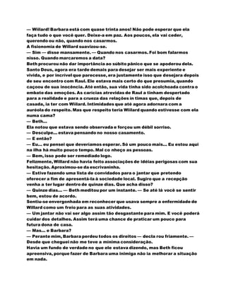 — Wiilard! Barbara está com quase trinta anos! Não pode esperar que ela
faça tudo o que você quer. Deixe-a em paz. Aos poucos, ela vai ceder,
querendo ou não, quando nos casarmos.
A fisionomia de Willard suavizou-se.
— Sim — disse mansamente. — Quando nos casarmos. Foi bom falarmos
nisso. Quando marcaremos a data?
Beth procurou não dar importância ao súbito pânico que se apoderou dela.
Santo Deus, agora era tarde demais para desejar ser mais experiente e
vivida, e por incrível que parecesse, era justamente isso que desejara depois
de seu encontro com Raul. Ele estava mais certo do que presumia, quando
caçoou de sua inocência. Até então, sua vida tinha sido acolchoada contra o
embate das emoções. As carícias atrevidas de Raul a tinham despertado
para a realidade e para a crueza das relações ín timas que, depois de
casada, ia ter com Wiilard. Intimidades que até agora adornara com a
auréola do respeito. Mas que respeito teria Wiilard quando estivesse com ela
numa cama?
— Beth...
Ela notou que estava sendo observada e forçou um débil sorriso.
— Desculpe... estava pensando no nosso casamento.
— E então?
— Eu... eu pensei que deveríamos esperar. Só um pouco mais... Eu estou aqui
na ilha há muito pouco tempo. Mal co nheço as pessoas.
— Bem, isso pode ser remediado logo.
Felizmente, Willard não havia feito associações de idéias perigosas com sua
hesitação. Aproximou-se da escrivaninha.
— Estive fazendo uma lista de convidados para o jantar que pretendo
oferecer a fim de apresentá-la à sociedade local. Sugiro que a recepção
venha a ter lugar dentro de quinze dias. Que acha disso?
— Quinze dias... — Beth meditou por um instante. — Se até lá você se sentir
bem, estou de acordo.
Sentiu-se envergonhada em reconhecer que usava sempre a enfermidade de
Willard como um freio para as suas atividades.
— Um jantar não vai ser algo assim tão desgastante para mim. E você poderá
cuidar dos detalhes. Assim terá uma chance de praticar um pouco para
futura dona de casa.
— Mas... e Barbara?
— Perante mim, Barbara perdeu todos os direitos — decla rou friamente. —
Desde que cheguei não me teve a mínima consideração.
Havia um fundo de verdade no que ele estava dizendo, mas Beth ficou
apreensiva, porque fazer de Barbara uma inimiga não ia melhorar a situação
em nada.
 