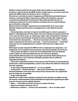 Barbara voltou lá pelo fim da tarde. Beth estava lendo no quarto quando
escutou o ruído do motor do DKW. Sentiu-se logo tensa e, ao ouvir a porta do
quarto de Willard abrir-se, fechou o livro e vestiu-se.
Encontrou o corredor já vazio e imaginou que Willard tivesse descido para
chamar a atenção da filha. Talvez fosse melhor não interferir, mas sua
consciência profissional foi mais forte. Não podia permitir que ele se
exaltasse a ponto de ter outro enfarte, só porque ela era covarde demais
para enfrentar a situação.
Mesmo antes de atingir o patamar da escadaria pôde ouvir suas vozes.
Quando chegou perto da porta, conseguiu ouvir o que Barbara estava
dizendo.
— Honestamente, você não vai querer acreditar que eu a levei a passear e
depois a abandonei por lá? Ora, papai, não sou nenhuma irresponsável! Se foi
isso o que ela disse, bem, só espero que saiba o que está fazendo. Confesso
que não estava morrendo de vontade de levá-la comigo. Mas depois do que
você andou me ameaçando... — Ouviu-se um soluço convin cente. — Sobre...
sobre a questão de não morar mais aqui. — Fez-se outra pausa. — Você bem
sabe que isso me despedaçaria o coração. Você não seria capaz, não é
mesmo?
Beth esperou pela resposta de Willard com a respiração em suspenso, e as
batidas de seu coração ficaram um pouco mais lentas quando ele retrucou:
— Nunca disse que Beth a acusou de tê-la abandonado. Foi uma idéia de
minha cabeça. E saiba que lágrimas não me comovem, Barbara.
Um profundo silêncio pairou no ar por alguns instantes. Beth apoiou-se ao
batente da porta, com as pernas trémulas, quando ouviu as palavras
seguintes de Barbara.
— Você está sabendo que Raul a trouxe para casa? Só Deus é testemunha do
quanto ela o andou perseguindo e, nesse caso, talvez ele saiba de coisas que
nós não sabemos.
— O que está insinuando, Barbara? — A voz era gélida.
— Insinuando? — Barbara fungou. — Não estou insinuando coisa alguma.
Encontrando Raul, sem mais nem menos! Você mesmo deve ter suspeitado
que ela fingiu ter se perdido!
— O que está dizendo?
Beth levou a mão à boca. Barbara conhecia o pai tão bem ou melhor do que
ele mesmo. Intuitivamente, tinha abordado um aspecto da questão que sabia
que ele encararia menos objetivamente.
— Bem... — Percebia-se em sua voz que se sentia vitoriosa
— Raul é um homem atraente, não é?
— Beth mal o conhece — cortou o pai secamente. — Só o viu duas vezes.
 