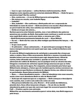 — Isso é o que você pensa — soltou Barbara maliciosamente, e Beth
imaginou como aquelas palavras estariam abalando Wiliard. — Onde foi que o
encontrou hoje? Ela lhe contou?
— Sim, contou-me. — A voz de Willard parecia estrangulada.
— Ele estava na escola, com Isabelle Signy.
— Isabelle?
— Sim, Isabelle! — Ele confirmou, e Beth podia até ver a expressão de
felicidade no rosto do noivo! — Beth encontrou-o na escola e Raul ofereceu-
se para trazê-la de volta, Isso satisfaz sua mente mesquinha?
— Então era lá que ele estava...
Barbara parecia estar falando sozinha, mas o tom sibilante das palavras
penetrou nos ouvidos de Beth. Sem poder mais continuar a sentir-se como
uma espiã Beth abriu a porta sem bater, e encarou pai e filha.
—Beth! Estávamos justamente falando de você — disse Willard.
— Eu sei. — Beth não fez caso do olhar maligno que Barbara lhe lançou. — Eu
ouvi tudo.
— O que você ouviu?
— O suficiente — disse calmamente, — E aproveito para assegurar-lhe que
nunca marquei encontros com quem quer que seja, conforme Barbara está
pensando.
O rosto de Willard resplandeceu de satisfação e passando-lhe o braço por
sobre o ombro, fitou a filha severamente. Beth fez o mesmo, travando uma
batalha íntima com sua consciência para agir daquela forma. Afinal de
contas, tinha afirmado uma verdade e, quando se tem pela frente um
adversário do calibre de Barbara, usa-se qualquer arma ao alcance da mão.
Chegaria o momento de enfrentar aquela intriga amorosa em que se tinha
metido, mas não seria agora. Por enquanto, estava lutando peio futuro que
Willard tanto almejara, o futuro que ela também queria, tentou convencer-se.
Como esperava que Barbara revidasse de alguma forma, seu silêncio tornou-
se perturbador. Quem falou primeiro foi Willard.
— Bem... — disse desafiadora mente. — Que tal abandonar mos esse assunto,
assim como você abandonou Beth no alto do Monte Fall?
— Acho que ela esperava que eu a seguisse. — Beth começou a desculpá-la
com cautela, mas a outra caiu sobre ela como um raio:
— Não procure defender-me, srta. Rivers! — E foi saindo da biblioteca,
pisando duro. Seus olhos lançavam chispas. — Se um dia eu decidir
abandoná-la, pode crer que não será num lugar tão acessível quanto o Monte
Fall! — E bateu a porta com estrondo.
Willard fez um movimento automático para ir atrás dela, mas Beth segurou-o
pelo braço.
 
