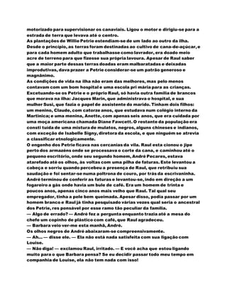 motorizado para supervisionar os canaviais. Ligou o motor e dirigiu-se para a
estrada de terra que levava até o centro.
As plantações de Willie Petrie estendiam-se de um lado ao outro da ilha.
Desde o princípio, as terras foram destinadas ao cultivo de cana-de-açúcar,e
para cada homem adulto que trabalhasse como lavrador, era doado meio
acre de terreno para que fizesse sua própria lavoura. Apesar de Raul saber
que a maior parte dessas terras doadas eram malbaratadas e deixadas
improdutivas, dava prazer a Petrie considerar-se um patrão generoso e
magnânimo.
As condições de vida na ilha não eram das melhores, mas pelo menos
contavam com um bom hospital e uma escola pri mária para as crianças.
Excetuando-se os Petrie e o próprio Raul, só havia outra família de brancos
que morava na ilha: Jacques Marin, que administrava o hospital, e sua
mulher Susi, que fazia o papel de assistente do marido. Tinham dois filhos:
um menino, Claude, com catorze anos, que estudava num colégio interno da
Martinica; e uma menina, Anette, com apenas seis anos, que era cuidada por
uma moça americana chamada Diane Fawcett. O restante da população era
consti tuída de uma mistura de mulatos, negros, alguns chineses e indianos,
com exceção de Isabelle Signy, diretora da escola, e que ninguém se atrevia
a classificar etnologicamente.
O engenho dos Petrie ficava nas cercanias da vila. Raul esta cionou o jipe
perto dos armazéns onde se processava o corte da cana, e caminhou até o
pequeno escritório, onde seu segundo homem, André Pecares, estava
atarefado até os olhos, às voltas com uma pilha de faturas. Este levantou a
cabeça e sorriu quando percebeu a presença de Raul, que retribuiu sua
saudação e foi sentar-se numa poltrona de couro, por trás da escrivaninha.
André terminou de conferir as faturas e levantou-se, indo em direção a um
fogareiro a gás onde havia um bule de café. Era um homem de trinta e
poucos anos, apenas cinco anos mais velho que Raul. Tal qual seu
empregador, tinha a pele bem queimada. Apesar disso, podia passar por um
homem branco e Raul já tinha pesquisado várias vezes qual seria o ancestral
dos Petrie, res ponsável por esse ramo tão peculiar da família.
— Algo de errado? — André fez a pergunta enquanto trazia até a mesa do
chefe um copinho de plástico com café, que Raul agradeceu.
— Barbara veio ver-me esta manhã, André.
Os olhos negros de André abaixaram-se compreensivamente.
— Ah... — disse ele. — Ela não está nada satisfeita com sua ligação com
Louise.
— Não diga! — exclamou Raul, irritado. — E você acha que estou ligando
muito para o que Barbara pensa? Se eu decidir passar todo meu tempo em
companhia de Louise, ela não tem nada com isso!
 