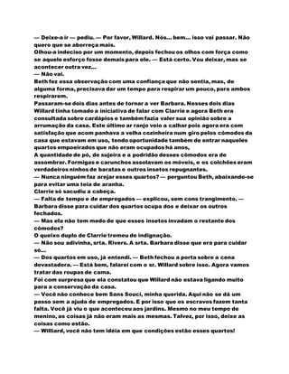 — Deixe-a ir — pediu. — Por favor, Willard. Nós... bem... isso vai passar. Não
quero que se aborreça mais.
Olhou-a indeciso por um momento, depois fechou os olhos com força como
se aquele esforço fosse demais para ele. — Está certo. Vou deixar, mas se
acontecer outra vez...
— Não vai.
Beth fez essa observação com uma confiança que não sentia, mas, de
alguma forma, precisava dar um tempo para respirar um pouco, para ambos
respirarem.
Passaram-se dois dias antes de tornar a ver Barbara. Nesses dois dias
Willard tinha tomado a iniciativa de falar com Clarrie e agora Beth era
consultada sobre cardápios e também fazia valer sua opinião sobre a
arrumação da casa. Este último ar ranjo veio a calhar pois agora era com
satisfação que acom panhava a velha cozinheira num giro pelos cômodos da
casa que estavam em uso, tendo oportunidade também de entrar naqueles
quartos empoeirados que não eram ocupados há anos,
A quantidade de pó, de sujeira e a podridão desses cômodos era de
assombrar. Formigas e carunchos assolavam os móveis, e os colchões eram
verdadeiros ninhos de baratas e outros insetos repugnantes.
— Nunca ninguém faz arejar esses quartos? — perguntou Beth, abaixando-se
para evitar uma teia de aranha.
Clarrie só sacudiu a cabeça.
— Falta de tempo e de empregados — explicou, sem cons trangimento. —
Barbara disse para cuidar dos quartos ocupa dos e deixar os outros
fechados.
— Mas ela não tem medo de que esses insetos invadam o restante dos
cômodos?
O queixo duplo de Clarrie tremeu de indignação.
— Não sou adivinha, srta. Rivers. A srta. Barbara disse que era para cuidar
só...
— Dos quartos em uso, já entendi. — Beth fechou a porta sobre a cena
devastadora. — Está bem, falarei com o sr. Willard sobre isso. Agora vamos
tratar das roupas de cama.
Foi com surpresa que ela constatou que Willard não estava ligando muito
para a conservação da casa.
— Você não conhece bem Sans Souci, minha querida. Aqui não se dá um
passo sem a ajuda de empregados. E por isso que os escravos fazem tanta
falta. Você já viu o que aconteceu aos jardins. Mesmo no meu tempo de
menino, as coisas já não eram mais as mesmas. Talvez, por isso, deixe as
coisas como estão.
— Williard, você não tem idéia em que condições estão esses quartos!
 