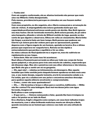 — Tenho sim!
Com um suspiro conformado, ela se afastou tentando não pensar que mais
uma vez Willard a tinha desapontado.
Pelo menos, providenciaria para que os cômodos em uso fossem melhor
cuidados.
Com esse propósito, no dia seguinte, ela e Maria começaram a arrumação da
sala de visitas. A empregadinha não estava gostando muito que sua
capacidade profissional estivesse sendo posta em dúvida. Mas Beth ignorou
seu mau humor. Em de terminado momento, Beth estava parada, de pé sobre
uma banqueta, olhando o retrato de Willard vestido de toga, quando se deu
conta de que alguém a observava. Olhou em volta an siosamente. Maria tinha
ido limpar a prataria fazia um bom tempo. Beth pensou que pudesse ser
Clarrie e já estava para dar ordens para que se apressassem, quando
deparou com a figura esguia de um homem, apoiado na lareira. Era a última
pessoa que esperava ver naquela hora. Retraiu-se tão rápida a
estouvadamente que perdeu o equilíbrio e foi ao chão.
As mãos calosas de Raul ajudaram-na a erguer-se, mas ela subtraiu-se
rapidamente ao seu toque.
— Estou bem. Não sei como isso foi acontecer.
Raul olhou-a fixamente percorrendo os olhos por todo seu corpo de forma
quase palpável, e ela puxou para trás uma mecha de cabelos, esperando que
ele dissesse algo. Mas ele a penetrou com seu olhar silencioso e tão intenso,
que Beth che gou a sentir um nó na garganta.
— Oh, aqui não! — rebelou-se intimamente, em desespero. Mas aquela
lassidão que tinha sentido junto daquele homem apoderou-se dela mais uma
vez, e seu maior desejo, naquele instante, era tê-lo novamente colado a si.
Foi então, que viu a atadura em seu pu!so e encontrou uma boa desculpa
para quebrar aquele silêncio envolvente e comprometedor.
— Como... como vão suas queimaduras?
— Oh... — Ele levantou o braço e olhou para o curativo, indiferente. — Willie
não lhe contou? Fiz uma bobagem. Quei mei-me desse jeito com água
fervendo, imagine só!
Beth olhou-o sem compreender.
— O que sei é... — Estava começando a falar, quando Bar bara irrompeu na
sala e foi postar-se ao lado de Raul.
Era a Barbara, frágil e elegante como sempre, em seus bem talhados trajes
de montaria, com o olhar brilhando maliciosa mente em direção a Beth,
quando encostou-se ao homem que estava a seu lado em uma atitude de
posse.
 