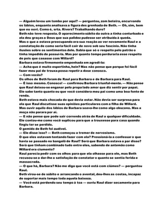 — Alguém levou um tombo por aqui? — perguntou, zom beteira, encurvando
os lábios, enquanto analisava a figura des grenhada de Beth. — Oh, sim, bem
que eu ouvi. Como é, srta. Rivers? Trabalhando duro?
Beth não teve resposta. O aparecimentosúbito da outra a tinha conturbado e
ela deu graças a Deus que sua palidez pudesse ser atribuída à queda.
Mas o que a estava preocupando era sua reação ao ver novamente Raul e a
constatação de como seria fácil cair de novo sob seu fascínio. Não tinha
ilusões sobre os sentimentos dele. Sabia que só o respeito pelo patrão o
tinha impedido de possuí-la. Mas por quanto tempo perduraria esse respeito
de pois que casasse com Willard?
Barbara estava firmemente empenhada em agredi-la:
— Acha que é muito espertinha, hein? Mas não pense que porque foi fácil
fazer meu pai de trouxa possa repetir a dose conosco.
— Com vocês?
Os olhos de Beth foram de Raul para Barbara e de Barbara para Raul.
— É isso mesmo. Conosco! — confirmou Barbara triunfal-mente. — Não pense
que Raul deixou-se enganar pelo propa lado amor que diz sentir por papai.
Ele sabe tanto quanto eu que você considera meu pai como uma boa fonte de
renda.
Beth estava mais chocada do que devia estar. Não devia ser surpresa para
ela que Raul discutisse suas opiniões particulares com a filha de Willard.
Mas ouvir aquilo dos lábios de Barbara soava-lhe como algo obsceno. Mas a
moça não parara por aí.
— E não pense que pode sair correndo atrás de Raul a qualquer dificuldade.
Ele contou-me como você suplicou para que a trouxesse para casa quando
fingiu ter se perdido.
O gemido de Beth foi audível.
— Ele disse isso? — Beth começou a tremer de nervosismo.
O que eles estavam tentando fazer com ela? Pressioná-la a confessar o que
havia se passado no bangalô de Raul? Será que Barbara estava a par disso?
Será que tinham combinado tudo entre eles, sabendo de antemão como
Willard era ciumento?
Raul parecia pedir com os olhos para que ela olhasse para ele, mas Beth
recusou-se a dar-lhe a satisfação de constatar o quanto se sentia ferida e
massacrada.
— O que há, Barbara? Não me diga que você está com ciúmes? — perguntou
Raul.
Beth virou-se de súbito e arrancando o avental, deu-lhes as costas, incapaz
de suportar mais tempo toda aquela baixeza.
— Você está perdendo seu tempo à toa — ouviu Raul dizer secamente para
Barbara.
 