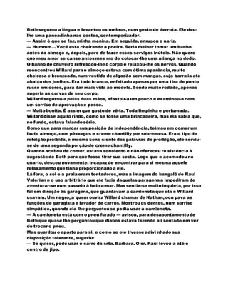 Beth segurou a língua e levantou os ombros, num gesto de derrota. Ele deu-
lhe uma paneadinha nas costas, contemporizador.
— Assim é que se faz, minha menina. Em seguida, enrugou o nariz.
— Hummm... Você está cheirando a poeira. Seria melhor tomar um banho
antes do almoço e, depois, pare de fazer esses serviços inúteis. Não quero
que meu amor se canse antes mes mo de colocar-lhe uma aliança no dedo.
O banho de chuveiro refrescou-lhe o corpo e relaxou-lhe os nervos. Quando
reencontrou Willard para o almoço estava com ótima aparência, muito
cheirosa e bronzeada, num vestido de algodão sem mangas, cuja barra ia até
abaixo dos joelhos. Era todo branco, enfeitado apenas por uma tira de ponto
russo em cores, para dar mais vida ao modelo. Sendo muito rodado, apenas
sugeria as curvas de seu corpo.
Willard segurou-a pelas duas mãos, afastou-a um pouco e examinou-a com
um sorriso de aprovação e posse.
— Muito bonita. É assim que gosto de vê-la. Toda limpinha e perfumada.
Willard disse aquilo rindo, como se fosse uma brincadeira, mas ela sabia que,
no fundo, estava falando sério.
Como que para marcar sua posição de independência, teimou em comer um
lauto almoço, com pêssegos e creme chantilly por sobremesa. Era o tipo de
refeição proibida, e mesmo cons ciente das palavras de proibição, ele serviu-
se de uma segunda porção de creme chantilly.
Quando acabou de comer, estava sonolento e não ofereceu re sistência à
sugestão de Beth para que fosse tirar sua sesta. Logo que o acomodou no
quarto, desceu novamente, incapaz de encontrar para si mesma aquele
relaxamento que tinha proporcionado a ele.
Lá fora, o sol e a praia eram tentadores, mas a imagem do bangalô de Raul
Valerian e o uso arbitrário que ele fazia daquelas paragens a impediram de
aventurar-se num passeio à bei-ra-mar. Mas sentia-se muito inquieta, por isso
foi em direção às garagens, que guardavam a camioneta que ela e Willard
usavam. Um negro, a quem ouvira Willard chamar de Nathan, ocu pava as
funções de garagista e lavador de carros. Mostrou os dentes, num sorriso
simpático, quando ela lhe perguntou se podia usar a camioneta.
— A camioneta está com o pneu furado — avisou, para desapontamentode
Beth que quase lhe perguntou que diabos estava fazendo ali sentado em vez
de trocar o pneu.
Mas guardou o aparte para si, e como se ele tivesse adivi nhado sua
disposição tolerante, sugeriu:
— Se quiser, pode usar o carro da srta. Barbara. O sr. Raul levou-a até o
centro de jipe.
 
