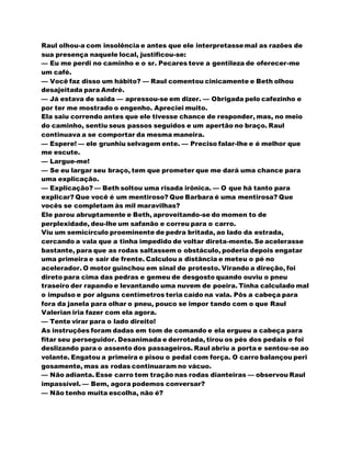 Raul olhou-a com insolência e antes que ele interpretassemal as razões de
sua presença naquele local, justificou-se:
— Eu me perdi no caminho e o sr. Pecares teve a gentileza de oferecer-me
um café.
— Você faz disso um hábito? — Raul comentou cinicamente e Beth olhou
desajeitada para André.
— Já estava de saida — apressou-se em dizer. — Obrigada pelo cafezinho e
por ter me mostrado o engenho. Apreciei muito.
Ela saiu correndo antes que ele tivesse chance de responder, mas, no meio
do caminho, sentiu seus passos seguidos e um apertão no braço. Raul
continuava a se comportar da mesma maneira.
— Espere! — ele grunhiu selvagem ente. — Preciso falar-lhe e é melhor que
me escute.
— Largue-me!
— Se eu largar seu braço, tem que prometer que me dará uma chance para
uma explicação.
— Explicação? — Beth soltou uma risada irônica. — O que há tanto para
explicar? Que você é um mentiroso? Que Barbara é uma mentirosa? Que
vocês se completam às mil maravilhas?
Ele parou abruptamente e Beth, aproveitando-se do momen to de
perplexidade, deu-lhe um safanão e correu para o carro.
Viu um semicírculo proeminente de pedra britada, ao lado da estrada,
cercando a vala que a tinha impedido de voltar direta-mente. Se acelerasse
bastante, para que as rodas saltassem o obstáculo, poderia depois engatar
uma primeira e sair de frente. Calculou a distância e meteu o pé no
acelerador. O motor guinchou em sinal de protesto. Virando a direção, foi
direto para cima das pedras e gemeu de desgosto quando ouviu o pneu
traseiro der rapando e levantando uma nuvem de poeira. Tinha calculado mal
o impulso e por alguns centímetros teria caído na vala. Pôs a cabeça para
fora da janela para olhar o pneu, pouco se impor tando com o que Raul
Valerian iria fazer com ela agora.
— Tente virar para o lado direito!
As instruções foram dadas em tom de comando e ela ergueu a cabeça para
fitar seu perseguidor. Desanimada e derrotada, tirou os pés dos pedais e foi
deslizando para o assento dos passageiros. Raul abriu a porta e sentou-se ao
volante. Engatou a primeira e pisou o pedal com força. O carro balançou peri
gosamente, mas as rodas continuaram no vácuo.
— Não adianta. Esse carro tem tração nas rodas dianteiras — observou Raul
impassível. — Bem, agora podemos conversar?
— Não tenho muita escolha, não é?
 