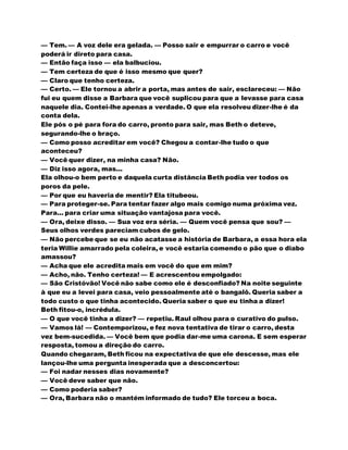 — Tem. — A voz dele era gelada. — Posso sair e empurrar o carro e você
poderá ir direto para casa.
— Então faça isso — ela balbuciou.
— Tem certeza de que é isso mesmo que quer?
— Claro que tenho certeza.
— Certo. — Ele tornou a abrir a porta, mas antes de sair, esclareceu: — Não
fui eu quem disse a Barbara que você suplicou para que a levasse para casa
naquele dia. Contei-lhe apenas a verdade. O que ela resolveu dizer-lhe é da
conta dela.
Ele pós o pé para fora do carro, pronto para sair, mas Beth o deteve,
segurando-lhe o braço.
— Como posso acreditar em você? Chegou a contar-lhe tudo o que
aconteceu?
— Você quer dizer, na minha casa? Não.
— Diz isso agora, mas...
Ela olhou-o bem perto e daquela curta distância Beth podia ver todos os
poros da pele.
— Por que eu haveria de mentir? Ela titubeou.
— Para proteger-se. Para tentar fazer algo mais comigo numa próxima vez.
Para... para criar uma situação vantajosa para você.
— Ora, deixe disso. — Sua voz era séria. — Quem você pensa que sou? —
Seus olhos verdes pareciam cubos de gelo.
— Não percebe que se eu não acatasse a história de Barbara, a essa hora ela
teria Willie amarrado pela coleira, e você estaria comendo o pão que o diabo
amassou?
— Acha que ele acredita mais em você do que em mim?
— Acho, não. Tenho certeza! — E acrescentou empolgado:
— São Cristóvão! Você não sabe como ele é desconfiado? Na noite seguinte
à que eu a levei para casa, veio pessoalmente até o bangalô. Queria saber a
todo custo o que tinha acontecido. Queria saber o que eu tinha a dizer!
Beth fitou-o, incrédula.
— O que você tinha a dizer? — repetiu. Raul olhou para o curativo do pulso.
— Vamos lá! — Contemporizou, e fez nova tentativa de tirar o carro, desta
vez bem-sucedida. — Você bem que podia dar-me uma carona. E sem esperar
resposta, tomou a direção do carro.
Quando chegaram, Beth ficou na expectativa de que ele descesse, mas ele
lançou-lhe uma pergunta inesperada que a desconcertou:
— Foi nadar nesses dias novamente?
— Você deve saber que não.
— Como poderia saber?
— Ora, Barbara não o mantém informado de tudo? Ele torceu a boca.
 